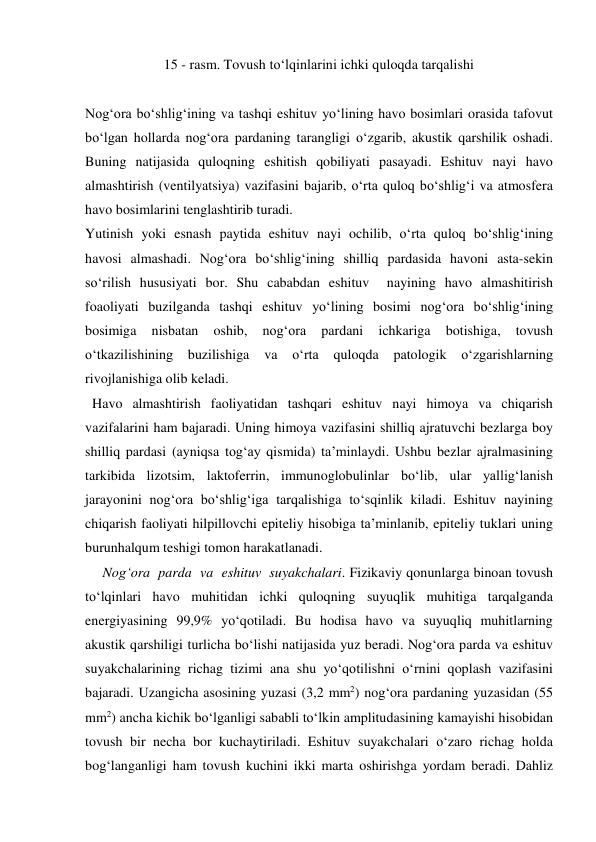 15 - rasm. Tovush to‘lqinlarini ichki quloqda tarqalishi 
 
Nog‘ora bo‘shlig‘ining va tashqi eshituv yo‘lining havo bosimlari orasida tafovut 
bo‘lgan hollarda nog‘ora pardaning tarangligi o‘zgarib, akustik qarshilik oshadi. 
Buning natijasida quloqning eshitish qobiliyati pasayadi. Eshituv nayi havo 
almashtirish (ventilyatsiya) vazifasini bajarib, o‘rta quloq bo‘shlig‘i va atmosfera 
havo bosimlarini tenglashtirib turadi. 
Yutinish yoki esnash paytida eshituv nayi ochilib, o‘rta quloq bo‘shlig‘ining 
havosi almashadi. Nog‘ora bo‘shlig‘ining shilliq pardasida havoni asta-sekin 
so‘rilish hususiyati bor. Shu cababdan eshituv  nayining havo almashitirish 
foaoliyati buzilganda tashqi eshituv yo‘lining bosimi nog‘ora bo‘shlig‘ining 
bosimiga 
nisbatan 
oshib, 
nog‘ora 
pardani 
ichkariga 
botishiga, 
tovush 
o‘tkazilishining 
buzilishiga 
va 
o‘rta 
quloqda 
patologik 
o‘zgarishlarning 
rivojlanishiga olib keladi. 
  Havo almashtirish faoliyatidan tashqari eshituv nayi himoya va chiqarish 
vazifalarini ham bajaradi. Uning himoya vazifasini shilliq ajratuvchi bezlarga boy 
shilliq pardasi (ayniqsa tog‘ay qismida) ta’minlaydi. Ushbu bezlar ajralmasining 
tarkibida lizotsim, laktoferrin, immunoglobulinlar bo‘lib, ular yallig‘lanish 
jarayonini nog‘ora bo‘shlig‘iga tarqalishiga to‘sqinlik kiladi. Eshituv nayining 
chiqarish faoliyati hilpillovchi epiteliy hisobiga ta’minlanib, epiteliy tuklari uning 
burunhalqum teshigi tomon harakatlanadi. 
     Nog‘ora  parda  va  eshituv  suyakchalari. Fizikaviy qonunlarga binoan tovush 
to‘lqinlari havo muhitidan ichki quloqning suyuqlik muhitiga tarqalganda 
energiyasining 99,9% yo‘qotiladi. Bu hodisa havo va suyuqliq muhitlarning 
akustik qarshiligi turlicha bo‘lishi natijasida yuz beradi. Nog‘ora parda va eshituv 
suyakchalarining richag tizimi ana shu yo‘qotilishni o‘rnini qoplash vazifasini 
bajaradi. Uzangicha asosining yuzasi (3,2 mm2) nog‘ora pardaning yuzasidan (55 
mm2) ancha kichik bo‘lganligi sababli to‘lkin amplitudasining kamayishi hisobidan 
tovush bir necha bor kuchaytiriladi. Eshituv suyakchalari o‘zaro richag holda 
bog‘langanligi ham tovush kuchini ikki marta oshirishga yordam beradi. Dahliz 
