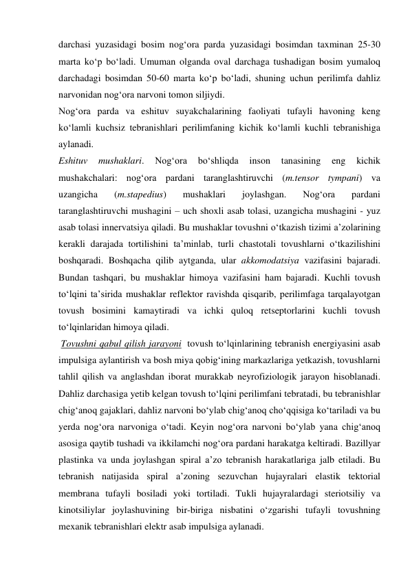 darchasi yuzasidagi bosim nog‘ora parda yuzasidagi bosimdan taxminan 25-30 
marta ko‘p bo‘ladi. Umuman olganda oval darchaga tushadigan bosim yumaloq 
darchadagi bosimdan 50-60 marta ko‘p bo‘ladi, shuning uchun perilimfa dahliz 
narvonidan nog‘ora narvoni tomon siljiydi. 
Nog‘ora parda va eshituv suyakchalarining faoliyati tufayli havoning keng 
ko‘lamli kuchsiz tebranishlari perilimfaning kichik ko‘lamli kuchli tebranishiga 
aylanadi.  
Eshituv 
mushaklari. 
Nog‘ora 
bo‘shliqda 
inson 
tanasining 
eng 
kichik 
mushakchalari: nog‘ora pardani taranglashtiruvchi (m.tensor tympani) va 
uzangicha 
(m.stapedius) 
mushaklari 
joylashgan. 
Nog‘ora 
pardani 
taranglashtiruvchi mushagini – uch shoxli asab tolasi, uzangicha mushagini - yuz 
asab tolasi innervatsiya qiladi. Bu mushaklar tovushni o‘tkazish tizimi a’zolarining 
kerakli darajada tortilishini ta’minlab, turli chastotali tovushlarni o‘tkazilishini 
boshqaradi. Boshqacha qilib aytganda, ular akkomodatsiya vazifasini bajaradi. 
Bundan tashqari, bu mushaklar himoya vazifasini ham bajaradi. Kuchli tovush 
to‘lqini ta’sirida mushaklar reflektor ravishda qisqarib, perilimfaga tarqalayotgan 
tovush bosimini kamaytiradi va ichki quloq retseptorlarini kuchli tovush 
to‘lqinlaridan himoya qiladi. 
 Tovushni qabul qilish jarayoni  tovush to‘lqinlarining tebranish energiyasini asab 
impulsiga aylantirish va bosh miya qobig‘ining markazlariga yetkazish, tovushlarni 
tahlil qilish va anglashdan iborat murakkab neyrofiziologik jarayon hisoblanadi. 
Dahliz darchasiga yetib kelgan tovush to‘lqini perilimfani tebratadi, bu tebranishlar 
chig‘anoq gajaklari, dahliz narvoni bo‘ylab chig‘anoq cho‘qqisiga ko‘tariladi va bu 
yerda nog‘ora narvoniga o‘tadi. Keyin nog‘ora narvoni bo‘ylab yana chig‘anoq 
asosiga qaytib tushadi va ikkilamchi nog‘ora pardani harakatga keltiradi. Bazillyar 
plastinka va unda joylashgan spiral a’zo tebranish harakatlariga jalb etiladi. Bu 
tebranish natijasida spiral a’zoning sezuvchan hujayralari elastik tektorial 
membrana tufayli bosiladi yoki tortiladi. Tukli hujayralardagi steriotsiliy va 
kinotsiliylar joylashuvining bir-biriga nisbatini o‘zgarishi tufayli tovushning 
mexanik tebranishlari elektr asab impulsiga aylanadi. 

