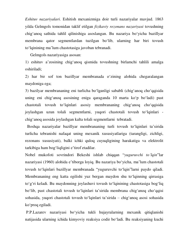 Eshituv nazariyalari. Eshitish mexanizmiga doir turli nazariyalar mavjud. 1863 
yilda Gelmgols tomonidan taklif etilgan fizikaviy rezonans nazariyasi tovushning 
chig‘anoq sathida tahlil qilinishiga asoslangan. Bu nazariya bo‘yicha bazillyar 
membrana qator segmentlardan tuzilgan bo‘lib, ularning har biri tovush 
to‘lqinining ma’lum chastotasiga javoban tebranadi.  
     Gelmgols nazariyasiga asosan:  
1) eshituv a’zosining chig‘anoq qismida tovushning birlamchi tahlili amalga 
oshiriladi;  
2) har bir sof ton bazillyar membranada o‘zining alohida chegaralangan  
maydoniga ega;  
3) bazilyar membrananing eni turlicha bo‘lganligi sababli (chig‘anoq cho‘qqisida 
uning eni chig‘anoq asosining eniga qaraganda 10 marta ko‘p bo‘ladi) past 
chastotali tovush to‘lqinlari asosiy membrananing chig‘anoq cho‘qqisida 
joylashgan uzun tolali segmentlarni, yuqori chastotali tovush to‘lqinlari - 
chig‘anoq asosida joylashgan kalta tolali segmentlarni  tebratadi. 
  Boshqa nazariyalar bazillyar membrananing turli tovush to‘lqinlari ta’sirida 
turlicha tebranishi nafaqat uning mexanik xususiyatlariga (tarangligi, zichligi, 
rezonans xususiyati), balki ichki quloq cuyuqligining harakatiga va elektrolit 
tarkibiga ham bog‘liqligini e’tirof etadilar. 
Nobel mukofoti sovrindori Bekeshi ishlab chiqqan “yuguruvchi to‘lqin”lar 
nazariyasi (1960) alohida e’tiborga loyiq. Bu nazariya bo‘yicha, ma’lum chastotali 
tovush to‘lqinlari bazillyar membranada “yuguruvchi to‘lqin”larni paydo qiladi. 
Membrananing eng katta egilishi yuz bergan maydon shu to‘lqinning qirrasiga 
to‘g‘ri keladi. Bu maydonning joylashuvi tovush to‘lqinining chastotasiga bog‘liq 
bo‘lib, past chastotali tovush to‘lqinlari ta’sirida membrana chig‘anoq cho‘qqisi 
sohasida, yuqori chastotali tovush to‘lqinlari ta’sirida – chig‘anoq asosi sohasida 
ko‘proq egiladi. 
 P.P.Lazarev nazariyasi bo‘yicha tukli hujayralarning mexanik qitiqlanishi 
natijasida ularning ichida kimyoviy reaksiya codir bo‘ladi. Bu reaksiyaning kuchi 
