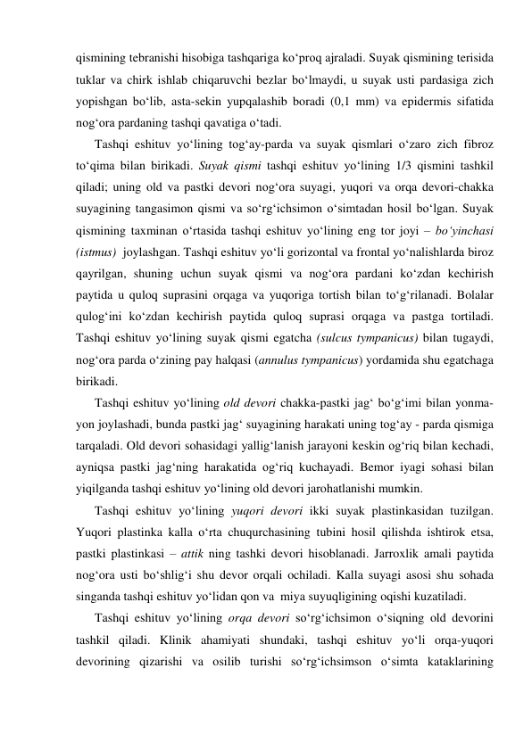 qismining tebranishi hisobiga tashqariga ko‘proq ajraladi. Suyak qismining terisida 
tuklar va chirk ishlab chiqaruvchi bezlar bo‘lmaydi, u suyak usti pardasiga zich 
yopishgan bo‘lib, asta-sekin yupqalashib boradi (0,1 mm) va epidermis sifatida 
nog‘ora pardaning tashqi qavatiga o‘tadi.  
      Tashqi eshituv yo‘lining tog‘ay-parda va suyak qismlari o‘zaro zich fibroz 
to‘qima bilan birikadi. Suyak qismi tashqi eshituv yo‘lining 1/3 qismini tashkil 
qiladi; uning old va pastki devori nog‘ora suyagi, yuqori va orqa devori-chakka 
suyagining tangasimon qismi va so‘rg‘ichsimon o‘simtadan hosil bo‘lgan. Suyak 
qismining taxminan o‘rtasida tashqi eshituv yo‘lining eng tor joyi – bo‘yinchasi 
(istmus)  joylashgan. Tashqi eshituv yo‘li gorizontal va frontal yo‘nalishlarda biroz 
qayrilgan, shuning uchun suyak qismi va nog‘ora pardani ko‘zdan kechirish 
paytida u quloq suprasini orqaga va yuqoriga tortish bilan to‘g‘rilanadi. Bolalar 
qulog‘ini ko‘zdan kechirish paytida quloq suprasi orqaga va pastga tortiladi. 
Tashqi eshituv yo‘lining suyak qismi egatcha (sulcus tympanicus) bilan tugaydi, 
nog‘ora parda o‘zining pay halqasi (annulus tympanicus) yordamida shu egatchaga 
birikadi.  
      Tashqi eshituv yo‘lining old devori chakka-pastki jag‘ bo‘g‘imi bilan yonma-
yon joylashadi, bunda pastki jag‘ suyagining harakati uning tog‘ay - parda qismiga 
tarqaladi. Old devori sohasidagi yallig‘lanish jarayoni keskin og‘riq bilan kechadi, 
ayniqsa pastki jag‘ning harakatida og‘riq kuchayadi. Bemor iyagi sohasi bilan 
yiqilganda tashqi eshituv yo‘lining old devori jarohatlanishi mumkin. 
      Tashqi eshituv yo‘lining yuqori devori ikki suyak plastinkasidan tuzilgan. 
Yuqori plastinka kalla o‘rta chuqurchasining tubini hosil qilishda ishtirok etsa, 
pastki plastinkasi – attik ning tashki devori hisoblanadi. Jarroxlik amali paytida 
nog‘ora usti bo‘shlig‘i shu devor orqali ochiladi. Kalla suyagi asosi shu sohada 
singanda tashqi eshituv yo‘lidan qon va  miya suyuqligining oqishi kuzatiladi. 
      Tashqi eshituv yo‘lining orqa devori so‘rg‘ichsimon o‘siqning old devorini 
tashkil qiladi. Klinik ahamiyati shundaki, tashqi eshituv yo‘li orqa-yuqori 
devorining qizarishi va osilib turishi so‘rg‘ichsimson o‘simta kataklarining 
