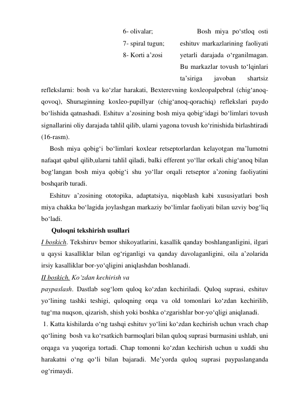           Bosh miya po‘stloq osti 
eshituv markazlarining faoliyati 
yetarli darajada o‘rganilmagan. 
Bu markazlar tovush to‘lqinlari 
ta’siriga 
javoban 
shartsiz 
reflekslarni: bosh va ko‘zlar harakati, Bexterevning koxleopalpebral (chig‘anoq-
qovoq), Shurыginning koxleo-pupillyar (chig‘anoq-qorachiq) reflekslari paydo 
bo‘lishida qatnashadi. Eshituv a’zosining bosh miya qobig‘idagi bo‘limlari tovush 
signallarini oliy darajada tahlil qilib, ularni yagona tovush ko‘rinishida birlashtiradi  
(16-rasm). 
     Bosh miya qobig‘i bo‘limlari koxlear retseptorlardan kelayotgan ma’lumotni 
nafaqat qabul qilib,ularni tahlil qiladi, balki efferent yo‘llar orkali chig‘anoq bilan 
bog‘langan bosh miya qobig‘i shu yo‘llar orqali retseptor a’zoning faoliyatini 
boshqarib turadi. 
     Eshituv a’zosining ototopika, adaptatsiya, niqoblash kabi xususiyatlari bosh 
miya chakka bo‘lagida joylashgan markaziy bo‘limlar faoliyati bilan uzviy bog‘liq 
bo‘ladi. 
      Quloqni tekshirish usullari 
I boskich. Tekshiruv bemor shikoyatlarini, kasallik qanday boshlanganligini, ilgari 
u qaysi kasalliklar bilan og‘riganligi va qanday davolaganligini, oila a’zolarida 
irsiy kasalliklar bor-yo‘qligini aniqlashdan boshlanadi. 
II boskich. Ko‘zdan kechirish va  
paypaslash. Dastlab sog‘lom quloq ko‘zdan kechiriladi. Quloq suprasi, eshituv 
yo‘lining tashki teshigi, quloqning orqa va old tomonlari ko‘zdan kechirilib, 
tug‘ma nuqson, qizarish, shish yoki boshka o‘zgarishlar bor-yo‘qligi aniqlanadi. 
 1. Katta kishilarda o‘ng tashqi eshituv yo‘lini ko‘zdan kechirish uchun vrach chap 
qo‘lining  bosh va ko‘rsatkich barmoqlari bilan quloq suprasi burmasini ushlab, uni 
orqaga va yuqoriga tortadi. Chap tomonni ko‘zdan kechirish uchun u xuddi shu 
harakatni o‘ng qo‘li bilan bajaradi. Me’yorda quloq suprasi paypaslanganda 
og‘rimaydi.  
6- olivalar; 
7- spiral tugun; 
8- Korti a’zosi 
 
 
