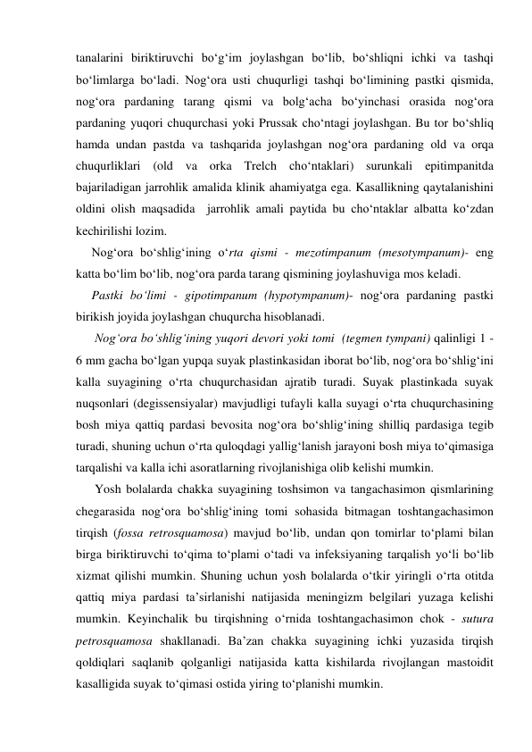 tanalarini biriktiruvchi bo‘g‘im joylashgan bo‘lib, bo‘shliqni ichki va tashqi 
bo‘limlarga bo‘ladi. Nog‘ora usti chuqurligi tashqi bo‘limining pastki qismida, 
nog‘ora pardaning tarang qismi va bolg‘acha bo‘yinchasi orasida nog‘ora 
pardaning yuqori chuqurchasi yoki Prussak cho‘ntagi joylashgan. Bu tor bo‘shliq 
hamda undan pastda va tashqarida joylashgan nog‘ora pardaning old va orqa 
chuqurliklari (old va orka Trelch cho‘ntaklari) surunkali epitimpanitda 
bajariladigan jarrohlik amalida klinik ahamiyatga ega. Kasallikning qaytalanishini 
oldini olish maqsadida  jarrohlik amali paytida bu cho‘ntaklar albatta ko‘zdan 
kechirilishi lozim.  
     Nog‘ora bo‘shlig‘ining o‘rta qismi - mezotimpanum (mesotympanum)- eng 
katta bo‘lim bo‘lib, nog‘ora parda tarang qismining joylashuviga mos keladi. 
     Pastki bo‘limi - gipotimpanum (hypotympanum)- nog‘ora pardaning pastki 
birikish joyida joylashgan chuqurcha hisoblanadi. 
      Nog‘ora bo‘shlig‘ining yuqori devori yoki tomi  (tegmen tympani) qalinligi 1 - 
6 mm gacha bo‘lgan yupqa suyak plastinkasidan iborat bo‘lib, nog‘ora bo‘shlig‘ini 
kalla suyagining o‘rta chuqurchasidan ajratib turadi. Suyak plastinkada suyak 
nuqsonlari (degissensiyalar) mavjudligi tufayli kalla suyagi o‘rta chuqurchasining 
bosh miya qattiq pardasi bevosita nog‘ora bo‘shlig‘ining shilliq pardasiga tegib 
turadi, shuning uchun o‘rta quloqdagi yallig‘lanish jarayoni bosh miya to‘qimasiga 
tarqalishi va kalla ichi asoratlarning rivojlanishiga olib kelishi mumkin. 
      Yosh bolalarda chakka suyagining toshsimon va tangachasimon qismlarining 
chegarasida nog‘ora bo‘shlig‘ining tomi sohasida bitmagan toshtangachasimon 
tirqish (fossa retrosquamosa) mavjud bo‘lib, undan qon tomirlar to‘plami bilan 
birga biriktiruvchi to‘qima to‘plami o‘tadi va infeksiyaning tarqalish yo‘li bo‘lib 
xizmat qilishi mumkin. Shuning uchun yosh bolalarda o‘tkir yiringli o‘rta otitda 
qattiq miya pardasi ta’sirlanishi natijasida meningizm belgilari yuzaga kelishi 
mumkin. Keyinchalik bu tirqishning o‘rnida toshtangachasimon chok - sutura 
petrosquamosa shakllanadi. Ba’zan chakka suyagining ichki yuzasida tirqish 
qoldiqlari saqlanib qolganligi natijasida katta kishilarda rivojlangan mastoidit 
kasalligida suyak to‘qimasi ostida yiring to‘planishi mumkin. 
