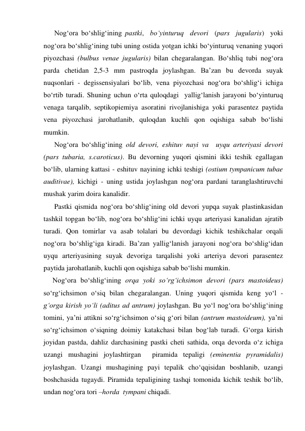       Nog‘ora bo‘shlig‘ining pastki,  bo‘yinturuq  devori  (pars  jugularis)  yoki 
nog‘ora bo‘shlig‘ining tubi uning ostida yotgan ichki bo‘yinturuq venaning yuqori 
piyozchasi (bulbus venae jugularis) bilan chegaralangan. Bo‘shliq tubi nog‘ora 
parda chetidan 2,5-3 mm pastroqda joylashgan. Ba’zan bu devorda suyak 
nuqsonlari - degissensiyalari bo‘lib, vena piyozchasi nog‘ora bo‘shlig‘i ichiga 
bo‘rtib turadi. Shuning uchun o‘rta quloqdagi  yallig‘lanish jarayoni bo‘yinturuq 
venaga tarqalib, septikopiemiya asoratini rivojlanishiga yoki parasentez paytida 
vena piyozchasi jarohatlanib, quloqdan kuchli qon oqishiga sabab bo‘lishi 
mumkin. 
      Nog‘ora bo‘shlig‘ining old devori, eshituv nayi va  uyqu arteriyasi devori  
(pars tubaria, s.caroticus). Bu devorning yuqori qismini ikki teshik egallagan 
bo‘lib, ularning kattasi - eshituv nayining ichki teshigi (ostium tympanicum tubae 
auditivae), kichigi - uning ustida joylashgan nog‘ora pardani taranglashtiruvchi 
mushak yarim doira kanalidir.   
      Pastki qismida nog‘ora bo‘shlig‘ining old devori yupqa suyak plastinkasidan 
tashkil topgan bo‘lib, nog‘ora bo‘shlig‘ini ichki uyqu arteriyasi kanalidan ajratib 
turadi. Qon tomirlar va asab tolalari bu devordagi kichik teshikchalar orqali 
nog‘ora bo‘shlig‘iga kiradi. Ba’zan yallig‘lanish jarayoni nog‘ora bo‘shlig‘idan 
uyqu arteriyasining suyak devoriga tarqalishi yoki arteriya devori parasentez 
paytida jarohatlanib, kuchli qon oqishiga sabab bo‘lishi mumkin. 
     Nog‘ora bo‘shlig‘ining orqa yoki so‘rg‘ichsimon devori (pars mastoideus)  
so‘rg‘ichsimon o‘siq bilan chegaralangan. Uning yuqori qismida keng yo‘l - 
g‘orga kirish yo‘li (aditus ad antrum) joylashgan. Bu yo‘l nog‘ora bo‘shlig‘ining 
tomini, ya’ni attikni so‘rg‘ichsimon o‘siq g‘ori bilan (antrum mastoideum), ya’ni 
so‘rg‘ichsimon o‘siqning doimiy katakchasi bilan bog‘lab turadi. G‘orga kirish 
joyidan pastda, dahliz darchasining pastki cheti sathida, orqa devorda o‘z ichiga 
uzangi mushagini joylashtirgan  piramida tepaligi (eminentia pyramidalis) 
joylashgan. Uzangi mushagining payi tepalik cho‘qqisidan boshlanib, uzangi 
boshchasida tugaydi. Piramida tepaligining tashqi tomonida kichik teshik bo‘lib, 
undan nog‘ora tori –horda  tympani chiqadi.  
