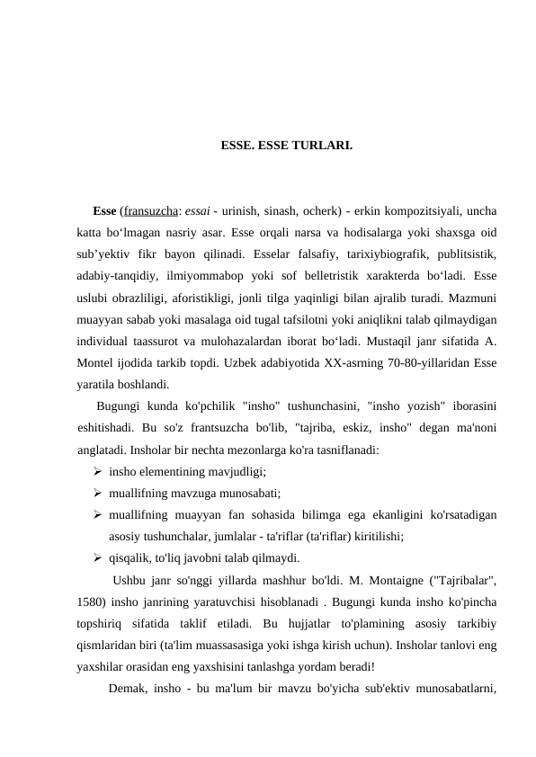 ESSE. ESSE TURLARI.
Esse (fransuzcha: essai - urinish, sinash, ocherk) - erkin kompozitsiyali, uncha
katta boʻlmagan nasriy asar. Esse orqali narsa va hodisalarga yoki shaxsga oid
subʼyektiv  fikr  bayon  qilinadi.  Esselar  falsafiy,  tarixiybiografik,  publitsistik,
adabiy-tanqidiy,  ilmiyommabop  yoki  sof  belletristik  xarakterda  boʻladi.  Esse
uslubi obrazliligi, aforistikligi, jonli tilga yaqinligi bilan ajralib turadi. Mazmuni
muayyan sabab yoki masalaga oid tugal tafsilotni yoki aniqlikni talab qilmaydigan
individual taassurot va mulohazalardan iborat boʻladi. Mustaqil janr sifatida A.
Montel ijodida tarkib topdi. Uzbek adabiyotida XX-asrning 70-80-yillaridan Esse
yaratila boshlandi.
Bugungi  kunda  ko'pchilik  "insho"  tushunchasini,  "insho  yozish"  iborasini
eshitishadi.  Bu  so'z  frantsuzcha  bo'lib,  "tajriba,  eskiz,  insho"  degan  ma'noni
anglatadi. Insholar bir nechta mezonlarga ko'ra tasniflanadi:
 insho elementining mavjudligi;
 muallifning mavzuga munosabati;
 muallifning  muayyan  fan  sohasida  bilimga  ega  ekanligini  ko'rsatadigan
asosiy tushunchalar, jumlalar - ta'riflar (ta'riflar) kiritilishi;
 qisqalik, to'liq javobni talab qilmaydi.
Ushbu janr so'nggi yillarda mashhur bo'ldi. M. Montaigne ("Tajribalar",
1580) insho janrining yaratuvchisi hisoblanadi . Bugungi kunda insho ko'pincha
topshiriq  sifatida  taklif  etiladi.  Bu  hujjatlar  to'plamining  asosiy  tarkibiy
qismlaridan biri (ta'lim muassasasiga yoki ishga kirish uchun). Insholar tanlovi eng
yaxshilar orasidan eng yaxshisini tanlashga yordam beradi!
Demak, insho - bu ma'lum bir mavzu bo'yicha sub'ektiv munosabatlarni,
