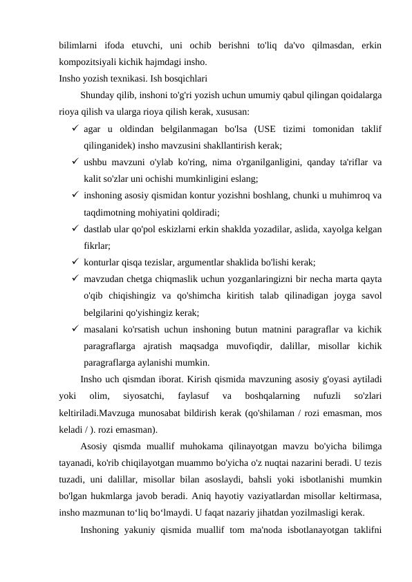 bilimlarni  ifoda  etuvchi,  uni  ochib  berishni  to'liq  da'vo  qilmasdan,  erkin
kompozitsiyali kichik hajmdagi insho.
Insho yozish texnikasi. Ish bosqichlari
Shunday qilib, inshoni to'g'ri yozish uchun umumiy qabul qilingan qoidalarga
rioya qilish va ularga rioya qilish kerak, xususan:
 agar  u  oldindan  belgilanmagan  bo'lsa  (USE  tizimi  tomonidan  taklif
qilinganidek) insho mavzusini shakllantirish kerak;
 ushbu mavzuni o'ylab ko'ring, nima o'rganilganligini, qanday ta'riflar va
kalit so'zlar uni ochishi mumkinligini eslang;
 inshoning asosiy qismidan kontur yozishni boshlang, chunki u muhimroq va
taqdimotning mohiyatini qoldiradi;
 dastlab ular qo'pol eskizlarni erkin shaklda yozadilar, aslida, xayolga kelgan
fikrlar;
 konturlar qisqa tezislar, argumentlar shaklida bo'lishi kerak;
 mavzudan chetga chiqmaslik uchun yozganlaringizni bir necha marta qayta
o'qib  chiqishingiz  va  qo'shimcha  kiritish  talab  qilinadigan  joyga  savol
belgilarini qo'yishingiz kerak;
 masalani ko'rsatish uchun inshoning butun matnini paragraflar va kichik
paragraflarga  ajratish  maqsadga  muvofiqdir,  dalillar,  misollar  kichik
paragraflarga aylanishi mumkin.
Insho uch qismdan iborat. Kirish qismida mavzuning asosiy g'oyasi aytiladi
yoki  olim,  siyosatchi,  faylasuf  va  boshqalarning  nufuzli  so'zlari
keltiriladi.Mavzuga munosabat bildirish kerak (qo'shilaman / rozi emasman, mos
keladi / ). rozi emasman).
Asosiy  qismda  muallif  muhokama  qilinayotgan  mavzu  bo'yicha  bilimga
tayanadi, ko'rib chiqilayotgan muammo bo'yicha o'z nuqtai nazarini beradi. U tezis
tuzadi, uni  dalillar, misollar  bilan asoslaydi,  bahsli  yoki  isbotlanishi  mumkin
bo'lgan hukmlarga javob beradi. Aniq hayotiy vaziyatlardan misollar keltirmasa,
insho mazmunan to‘liq bo‘lmaydi. U faqat nazariy jihatdan yozilmasligi kerak.
Inshoning yakuniy qismida muallif tom ma'noda isbotlanayotgan taklifni
