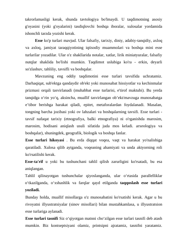 takrorlamasligi  kerak,  shunda  tavtologiya  bo'lmaydi.  U  taqdimotning  asosiy
g'oyasini  (yoki  g'oyalarini)  tasdiqlovchi  boshqa  iboralar,  xulosalar  yordamida
ishonchli tarzda yozishi kerak.
Esse ko'p turlari mavjud. Ular falsafiy, tarixiy, diniy, adabiy-tanqidiy, axloq
va axloq, jamiyat  taraqqiyotining iqtisodiy muammolari va boshqa mini esse
turlarilar yozadilar. Ular o'z shakllarida notalar, xatlar, lirik miniatyuralar, falsafiy
nutqlar  shaklida  bo'lishi  mumkin.  Taqdimot  uslubiga  ko'ra  -  erkin,  deyarli
so'zlashuv, tahliliy, tavsifli va boshqalar.
Mavzuning  eng  oddiy  taqdimotini  esse  turlari  tavsifida  uchratamiz.
Darhaqiqat, sub'ektga qandaydir ob'ekt yoki munosabat hissiyotlar va kechinmalar
prizmasi orqali tasvirlanadi (muhabbat esse turlarisi, e'tirof maktubi). Bu yerda
tanqidga o‘rin yo‘q, aksincha, muallif tasvirlangan ob’ekt/mavzuga munosabatga
e’tibor  berishga  harakat  qiladi,  epitet,  metaforalardan  foydalanadi.  Masalan,
tongning barcha jozibasi yoki ov lahzalari va boshqalarning tavsifi. Esse turlari -
tavsif  nafaqat  tarixiy (etnografiya, balki  etnografiya)  ni  o'rganishda  marosim,
marosim,  hodisani  aniqlash  usuli  sifatida  juda  mos  keladi.  arxeologiya  va
boshqalar), shuningdek, geografik, biologik va boshqa fanlar.
Esse  turlari  hikoyasi  .  Bu  erda  diqqat  voqea,  vaqt  va  harakat  yo'nalishiga
qaratiladi. Xulosa qilib aytganda, voqeaning ahamiyati va unda aktyorning roli
ko'rsatilishi kerak.
Esse-ta'rif  u  yoki  bu  tushunchani  tahlil  qilish  zarurligini  ko'rsatadi,  bu  esa
aniqlangan.
Tahlil  qilinayotgan  tushunchalar  qiyoslanganda,  ular  o‘rtasida  parallelliklar
o‘tkazilganda,  o‘xshashlik  va  farqlar  qayd  etilganda  taqqoslash  esse  turlari
yoziladi.
Bunday holda, muallif misollarga o'z munosabatini ko'rsatishi kerak. Agar u bu
rivoyatni illyustratsiyalar (sinov misollari) bilan mustahkamlasa, u illyustratsion
esse turlariga aylanadi.
Esse turlari tasnifi Siz o‘qiyotgan matnni cho‘zilgan esse turlari tasnifi deb atash
mumkin.  Biz  kontseptsiyani  olamiz,  printsipni  ajratamiz,  tasnifni  yaratamiz.
