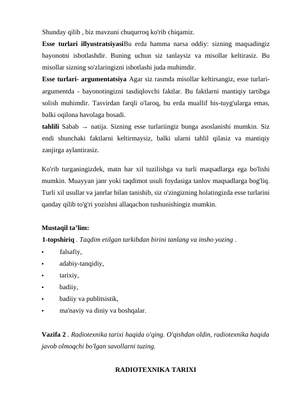 Shunday qilib , biz mavzuni chuqurroq ko'rib chiqamiz.
Esse turlari illyustratsiyasiBu erda hamma narsa oddiy: sizning maqsadingiz
bayonotni  isbotlashdir.  Buning  uchun  siz  tanlaysiz  va  misollar  keltirasiz.  Bu
misollar sizning so'zlaringizni isbotlashi juda muhimdir.
Esse turlari- argumentatsiya Agar siz rasmda misollar keltirsangiz, esse turlari-
argumentda - bayonotingizni tasdiqlovchi faktlar. Bu faktlarni mantiqiy tartibga
solish muhimdir. Tasvirdan farqli o'laroq, bu erda muallif his-tuyg'ularga emas,
balki oqilona havolaga bosadi.
tahlili  Sabab → natija. Sizning esse turlariingiz bunga asoslanishi mumkin. Siz
endi  shunchaki  faktlarni  keltirmaysiz,  balki  ularni  tahlil  qilasiz  va  mantiqiy
zanjirga aylantirasiz.
Ko'rib turganingizdek, matn har xil tuzilishga va turli maqsadlarga ega bo'lishi
mumkin. Muayyan janr yoki taqdimot usuli foydasiga tanlov maqsadlarga bog'liq.
Turli xil usullar va janrlar bilan tanishib, siz o'zingizning holatingizda esse turlarini
qanday qilib to'g'ri yozishni allaqachon tushunishingiz mumkin.
Mustaqil ta’lim:
1-topshiriq . Taqdim etilgan tarkibdan birini tanlang va insho yozing .
•
falsafiy,
•
adabiy-tanqidiy,
•
tarixiy,
•
badiiy,
•
badiiy va publitsistik,
•
ma'naviy va diniy va boshqalar.
Vazifa 2 . Radiotexnika tarixi haqida o'qing. O'qishdan oldin, radiotexnika haqida
javob olmoqchi bo'lgan savollarni tuzing. 
RADIOTEXNIKA TARIXI
