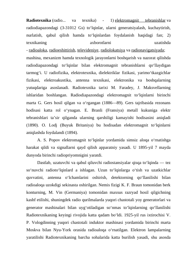 Radiotexnika (radio...  va  texnika)  -  1) elektromagnit  tebranishlar va
radiodiapazondagi (3-31012 Gs) toʻlqinlar, ularni generatsiyalash, kuchaytirish,
nurlatish,  qabul  qilish  hamda  toʻlqinlardan  foydalanish  haqidagi  fan;  2)
texnikaning
 
axborotlarni
 
uzatishda
- radioaloka, radioeshittirish, televideniye, radiolokatsiya va radionavigatsiyada;
mashina, mexanizm hamda texnologik jarayonlarni boshqarish va nazorat qilishda
radiodiapazondagi  toʻlqinlar  bilan  elektromagnit  tebranishlarni  qoʻllaydigan
tarmogʻi. U radiofizika, elektrotexnika, dielektriklar fizikasi, yarimoʻtkazgichlar
fizikasi,  elektroakustika,  antenna  texnikasi,  elektronika  va  boshqalarning
yutuqdariga  asoslanadi.  Radiotexnika  tarixi  M.  Faradey,  J.  Maksvellarning
ishlaridan  boshlangan.  Radiodiapazondagi  elektromagnit  toʻlqinlarni  birinchi
marta G. Gers hosil qilgan va oʻrgangan (1886—89). Gers tajribasida rezonans
hodisasi  katta  rol  oʻynagan.  E.  Branli  (Fransiya)  metall  kukuniga  elektr
tebranishlari  taʼsir  qilganda  ularning  qarshiligi  kamayishi  hodisasini  aniqladi
(1890).  O.  Lodj  (Buyuk  Britaniya)  bu  hodisadan  elektromagnit  toʻlqinlarni
aniqlashda foydalandi (1894).
A. S. Popov elektromagnit toʻlqinlar yordamida simsiz aloqa oʻrnatishga
harakat qildi va signallarni qayd qilish apparatniy yasadi. U 1895-yil 7 mayda
dunyoda birinchi radiopriyomnigini yaratdi.
Dastlab, uzatuvchi va qabul qiluvchi radiostansiyalar qisqa toʻlqinda — tez
soʻnuvchi  radiotoʻlqinlard  a  ishlagan.  Uzun  toʻlqinlarga  oʻtish  va  uzatkichlar
quvvatini,  antenna  oʻlchamlarini  oshirish,  detektorning  qoʻllanilishi  bilan
radioaloqa uzokdigi sekinasta oshirilgan. Nemis fizigi K. F. Braun tomonidan berk
konturning, M. Vin (Germaniya) tomonidan maxsus razryad hosil qilgichning
kashf etilishi, shuningdek radio qurilmalarda yuqori chastotali yoy generatorlari va
generator  mashinalari  bilan  uygʻotiladigan  soʻnmas  toʻlqinlarning  qoʻllanilishi
Radiotexnikaning keyingi rivojida katta qadam boʻldi. 1925-yil rus ixtirochisi V.
P. Vologdinning yuqori chastotali induktor mashinasi yordamida birinchi marta
Moskva bilan Nyu-York orasida radioaloqa oʻrnatilgan. Elektron lampalarning
yaratilishi Radiotexnikaning barcha sohalarida katta burilish yasadi, shu asosda
