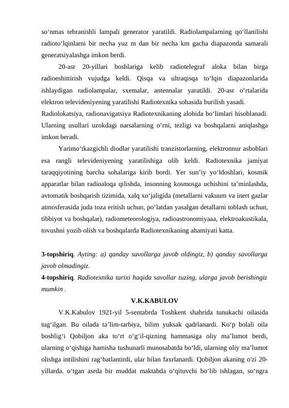 soʻnmas tebranishli lampali generator yaratildi. Radiolampalarning qoʻllanilishi
radiotoʻlqinlarni bir necha yuz m dan bir necha km gacha diapazonda samarali
generatsiyalashga imkon berdi.
20-asr  20-yillari  boshlariga  kelib  radiotelegraf  aloka  bilan  birga
radioeshittirish  vujudga  keldi.  Qisqa  va  ultraqisqa  toʻlqin  diapazonlarida
ishlaydigan  radiolampalar,  sxemalar,  antennalar  yaratildi.  20-asr  oʻrtalarida
elektron televideniyening yaratilishi Radiotexnika sohasida burilish yasadi.
Radiolokatsiya, radionavigatsiya Radiotexnikaning alohida boʻlimlari hisoblanadi.
Ularning usullari uzokdagi narsalarning oʻrni, tezligi va boshqalarni aniqlashga
imkon beradi.
Yarimoʻtkazgichli diodlar yaratilishi tranzistorlarning, elektronnur asboblari
esa  rangli  televideniyening  yaratilishiga  olib  keldi.  Radiotexnika  jamiyat
taraqqiyotining barcha sohalariga kirib bordi. Yer sunʼiy yoʻldoshlari, kosmik
apparatlar bilan radioaloqa qilishda, insonning kosmosga uchishini taʼminlashda,
avtomatik boshqarish tizimida, xalq xoʻjaligida (metallarni vakuum va inert gazlar
atmosferasida juda toza eritish uchun, poʻlatdan yasalgan detallarni toblash uchun,
tibbiyot va boshqalar), radiometeorologiya, radioastronomiyaaa, elektroakustikala,
tovushni yozib olish va boshqalarda Radiotexnikaning ahamiyati katta.
3-topshiriq. Ayting: a) qanday savollarga javob oldingiz, b) qanday savollarga
javob olmadingiz.
4-topshiriq. Radiotexnika tarixi haqida savollar tuzing, ularga javob berishingiz
mumkin .
V.K.КABULOV
V.K.Kabulov 1921-yil  5-sentabrda Toshkent  shahrida tunukachi  oilasida
tug‘ilgan. Bu oilada ta’lim-tarbiya, bilim yuksak qadrlanardi. Ko‘p bolali oila
boshlig‘i  Qobiljon  aka  to‘rt  o‘g‘il-qizning  hammasiga  oliy  ma’lumot  berdi,
ularning o‘qishiga hamisha tushunarli munosabatda bo‘ldi, ularning oliy ma’lumot
olishga intilishini rag‘batlantirdi, ular bilan faxrlanardi. Qobiljon akaning o'zi 20-
yillarda. o‘tgan asrda bir muddat maktabda o‘qituvchi bo‘lib ishlagan, so‘ngra
