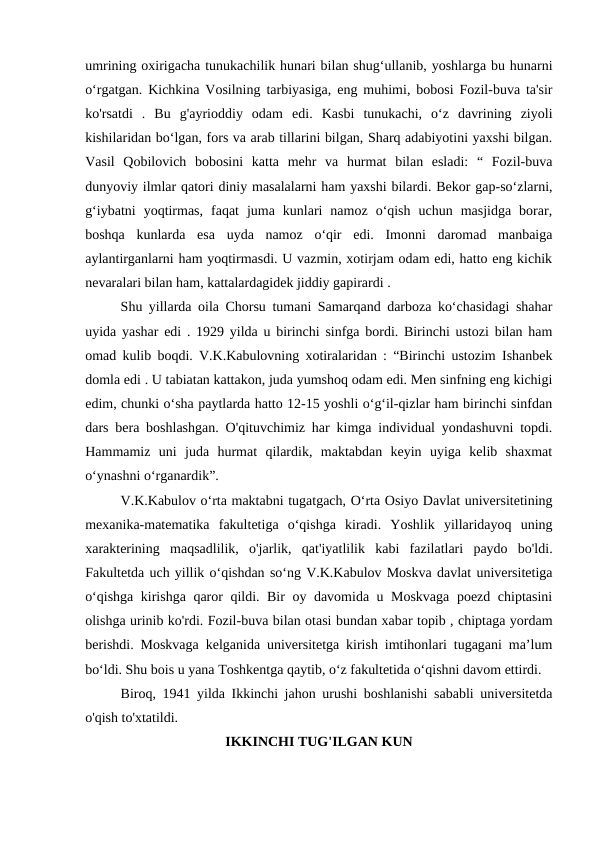 umrining oxirigacha tunukachilik hunari bilan shug‘ullanib, yoshlarga bu hunarni
o‘rgatgan. Kichkina Vosilning tarbiyasiga, eng muhimi, bobosi Fozil-buva ta'sir
ko'rsatdi  .  Bu  g'ayrioddiy  odam  edi.  Kasbi  tunukachi,  oʻz  davrining  ziyoli
kishilaridan boʻlgan, fors va arab tillarini bilgan, Sharq adabiyotini yaxshi bilgan.
Vasil  Qobilovich  bobosini  katta  mehr  va  hurmat  bilan  esladi:  “  Fozil-buva
dunyoviy ilmlar qatori diniy masalalarni ham yaxshi bilardi. Bekor gap-so‘zlarni,
g‘iybatni  yoqtirmas,  faqat  juma  kunlari  namoz  o‘qish  uchun  masjidga  borar,
boshqa  kunlarda  esa  uyda  namoz  o‘qir  edi.  Imonni  daromad  manbaiga
aylantirganlarni ham yoqtirmasdi. U vazmin, xotirjam odam edi, hatto eng kichik
nevaralari bilan ham, kattalardagidek jiddiy gapirardi .
Shu yillarda oila Chorsu tumani Samarqand darboza ko‘chasidagi shahar
uyida yashar edi . 1929 yilda u birinchi sinfga bordi. Birinchi ustozi bilan ham
omad kulib boqdi. V.K.Kabulovning xotiralaridan : “Birinchi ustozim Ishanbek
domla edi . U tabiatan kattakon, juda yumshoq odam edi. Men sinfning eng kichigi
edim, chunki o‘sha paytlarda hatto 12-15 yoshli o‘g‘il-qizlar ham birinchi sinfdan
dars bera boshlashgan. O'qituvchimiz har kimga individual yondashuvni topdi.
Hammamiz  uni  juda  hurmat  qilardik,  maktabdan  keyin  uyiga  kelib  shaxmat
o‘ynashni o‘rganardik”.
V.K.Kabulov o‘rta maktabni tugatgach, O‘rta Osiyo Davlat universitetining
mexanika-matematika  fakultetiga  o‘qishga  kiradi.  Yoshlik  yillaridayoq  uning
xarakterining  maqsadlilik,  o'jarlik,  qat'iyatlilik  kabi  fazilatlari  paydo  bo'ldi.
Fakultetda uch yillik o‘qishdan so‘ng V.K.Kabulov Moskva davlat universitetiga
o‘qishga kirishga qaror qildi. Bir oy davomida u Moskvaga  poezd chiptasini
olishga urinib ko'rdi. Fozil-buva bilan otasi bundan xabar topib , chiptaga yordam
berishdi. Moskvaga kelganida universitetga kirish imtihonlari tugagani ma’lum
bo‘ldi. Shu bois u yana Toshkentga qaytib, o‘z fakultetida o‘qishni davom ettirdi.
Biroq, 1941 yilda Ikkinchi jahon urushi boshlanishi sababli universitetda
o'qish to'xtatildi.
IKKINCHI TUG'ILGAN KUN
