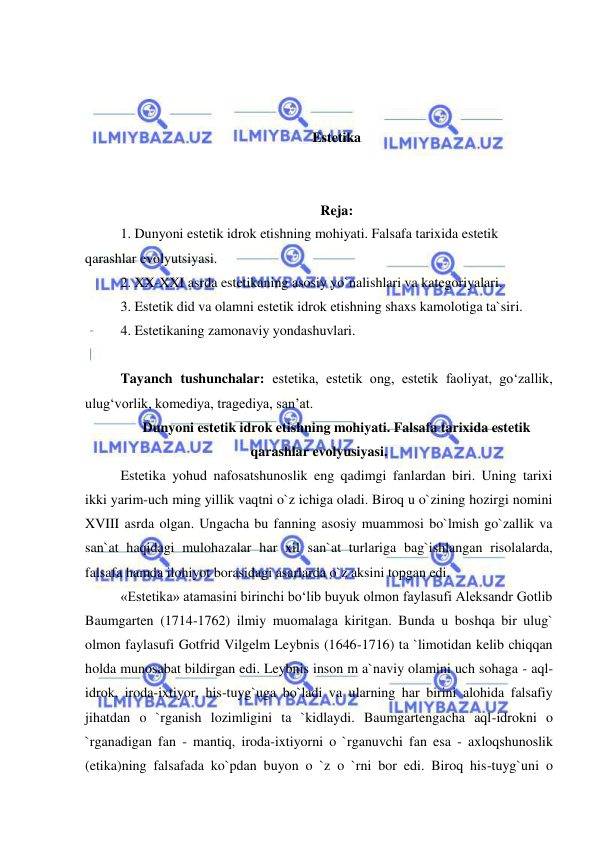  
 
 
 
 
Estetika 
 
 
Reja: 
1. Dunyoni estetik idrok etishning mohiyati. Falsafa tarixida estetik 
qarashlar evolyutsiyasi. 
2. XX-XXI asrda estetikaning asosiy yo`nalishlari va kategoriyalari. 
3. Estetik did va olamni estetik idrok etishning shaxs kamolotiga ta`siri. 
4. Estetikaning zamonaviy yondashuvlari. 
 
Tayanch tushunchalar: estetika, estetik ong, estetik faoliyat, go‘zallik, 
ulug‘vorlik, komediya, tragediya, san’at. 
Dunyoni estetik idrok etishning mohiyati. Falsafa tarixida estetik 
qarashlar evolyusiyasi. 
Estetika yohud nafosatshunoslik eng qadimgi fanlardan biri. Uning tarixi 
ikki yarim-uch ming yillik vaqtni o`z ichiga oladi. Biroq u o`zining hozirgi nomini 
XVIII asrda olgan. Ungacha bu fanning asosiy muammosi bo`lmish go`zallik va 
san`at haqidagi mulohazalar har xil san`at turlariga bag`ishlangan risolalarda, 
falsafa hamda ilohiyot borasidagi asarlarda o`z aksini topgan edi. 
«Estetika» atamasini birinchi bo‘lib buyuk olmon faylasufi Aleksandr Gotlib 
Baumgarten (1714-1762) ilmiy muomalaga kiritgan. Bunda u boshqa bir ulug` 
olmon faylasufi Gotfrid Vilgelm Leybnis (1646-1716) ta `limotidan kelib chiqqan 
holda munosabat bildirgan edi. Leybnis inson m a`naviy olamini uch sohaga - aql-
idrok, iroda-ixtiyor, his-tuyg`uga bo`ladi va ularning har birini alohida falsafiy 
jihatdan o `rganish lozimligini ta `kidlaydi. Baumgartengacha aql-idrokni o 
`rganadigan fan - mantiq, iroda-ixtiyorni o `rganuvchi fan esa - axloqshunoslik 
(etika)ning falsafada ko`pdan buyon o `z o `rni bor edi. Biroq his-tuyg`uni o 
