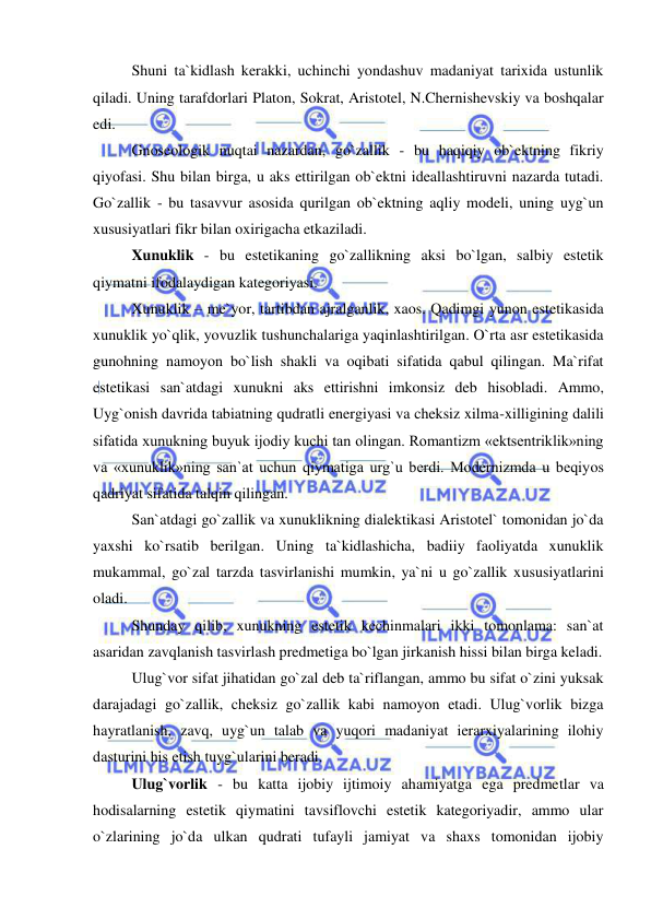  
 
Shuni ta`kidlash kerakki, uchinchi yondashuv madaniyat tarixida ustunlik 
qiladi. Uning tarafdorlari Platon, Sokrat, Aristotel, N.Chernishevskiy va boshqalar 
edi. 
Gnoseologik nuqtai nazardan, go`zallik - bu haqiqiy ob`ektning fikriy 
qiyofasi. Shu bilan birga, u aks ettirilgan ob`ektni ideallashtiruvni nazarda tutadi. 
Go`zallik - bu tasavvur asosida qurilgan ob`ektning aqliy modeli, uning uyg`un 
xususiyatlari fikr bilan oxirigacha etkaziladi. 
Xunuklik - bu estetikaning go`zallikning aksi bo`lgan, salbiy estetik 
qiymatni ifodalaydigan kategoriyasi. 
Xunuklik – me`yor, tartibdan ajralganlik, xaos. Qadimgi yunon estetikasida 
xunuklik yo`qlik, yovuzlik tushunchalariga yaqinlashtirilgan. O`rta asr estetikasida 
gunohning namoyon bo`lish shakli va oqibati sifatida qabul qilingan. Ma`rifat 
estetikasi san`atdagi xunukni aks ettirishni imkonsiz deb hisobladi. Ammo, 
Uyg`onish davrida tabiatning qudratli energiyasi va cheksiz xilma-xilligining dalili 
sifatida xunukning buyuk ijodiy kuchi tan olingan. Romantizm «ektsentriklik»ning 
va «xunuklik»ning san`at uchun qiymatiga urg`u berdi. Modernizmda u beqiyos 
qadriyat sifatida talqin qilingan. 
San`atdagi go`zallik va xunuklikning dialektikasi Aristotel` tomonidan jo`da 
yaxshi ko`rsatib berilgan. Uning ta`kidlashicha, badiiy faoliyatda xunuklik 
mukammal, go`zal tarzda tasvirlanishi mumkin, ya`ni u go`zallik xususiyatlarini 
oladi. 
Shunday qilib, xunukning estetik kechinmalari ikki tomonlama: san`at 
asaridan zavqlanish tasvirlash predmetiga bo`lgan jirkanish hissi bilan birga keladi. 
Ulug`vor sifat jihatidan go`zal deb ta`riflangan, ammo bu sifat o`zini yuksak 
darajadagi go`zallik, cheksiz go`zallik kabi namoyon etadi. Ulug`vorlik bizga 
hayratlanish, zavq, uyg`un talab va yuqori madaniyat ierarxiyalarining ilohiy 
dasturini his etish tuyg`ularini beradi. 
Ulug`vorlik - bu katta ijobiy ijtimoiy ahamiyatga ega predmetlar va 
hodisalarning estetik qiymatini tavsiflovchi estetik kategoriyadir, ammo ular 
o`zlarining jo`da ulkan qudrati tufayli jamiyat va shaxs tomonidan ijobiy 
