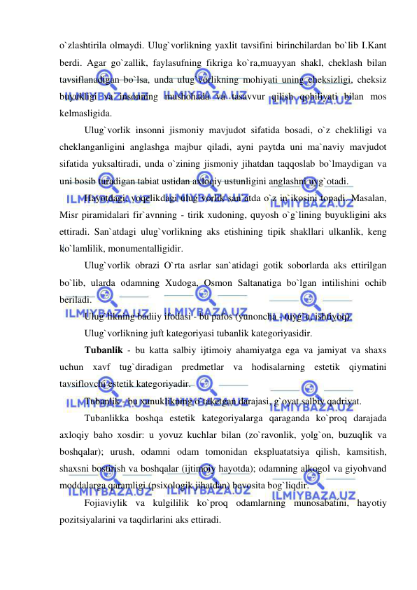  
 
o`zlashtirila olmaydi. Ulug`vorlikning yaxlit tavsifini birinchilardan bo`lib I.Kant 
berdi. Agar go`zallik, faylasufning fikriga ko`ra,muayyan shakl, cheklash bilan 
tavsiflanadigan bo`lsa, unda ulug`vorlikning mohiyati uning cheksizligi, cheksiz 
buyukligi va insonning mushohada va tasavvur qilish qobiliyati bilan mos 
kelmasligida. 
Ulug`vorlik insonni jismoniy mavjudot sifatida bosadi, o`z chekliligi va 
cheklanganligini anglashga majbur qiladi, ayni paytda uni ma`naviy mavjudot 
sifatida yuksaltiradi, unda o`zining jismoniy jihatdan taqqoslab bo`lmaydigan va 
uni bosib turadigan tabiat ustidan axloqiy ustunligini anglashni uyg`otadi.  
Hayotdagi, voqelikdagi ulug`vorlik san`atda o`z in`ikosini topadi. Masalan, 
Misr piramidalari fir`avnning - tirik xudoning, quyosh o`g`lining buyukligini aks 
ettiradi. San`atdagi ulug`vorlikning aks etishining tipik shakllari ulkanlik, keng 
ko`lamlilik, monumentalligidir.  
Ulug`vorlik obrazi O`rta asrlar san`atidagi gotik soborlarda aks ettirilgan 
bo`lib, ularda odamning Xudoga, Osmon Saltanatiga bo`lgan intilishini ochib 
beriladi. 
Ulug`likning badiiy ifodasi - bu pafos (yunoncha - tuyg`u, ishtiyoq). 
Ulug`vorlikning juft kategoriyasi tubanlik kategoriyasidir.  
Tubanlik - bu katta salbiy ijtimoiy ahamiyatga ega va jamiyat va shaxs 
uchun xavf tug`diradigan predmetlar va hodisalarning estetik qiymatini 
tavsiflovchi estetik kategoriyadir. 
Tubanlik - bu xunuklikning o`taketgan darajasi, g`oyat salbiy qadriyat.  
Tubanlikka boshqa estetik kategoriyalarga qaraganda ko`proq darajada 
axloqiy baho xosdir: u yovuz kuchlar bilan (zo`ravonlik, yolg`on, buzuqlik va 
boshqalar); urush, odamni odam tomonidan ekspluatatsiya qilish, kamsitish, 
shaxsni bostirish va boshqalar (ijtimoiy hayotda); odamning alkogol va giyohvand 
moddalarga qaramligi (psixologik jihatdan) bevosita bog`liqdir. 
Fojiaviylik va kulgililik ko`proq odamlarning munosabatini, hayotiy 
pozitsiyalarini va taqdirlarini aks ettiradi.  
