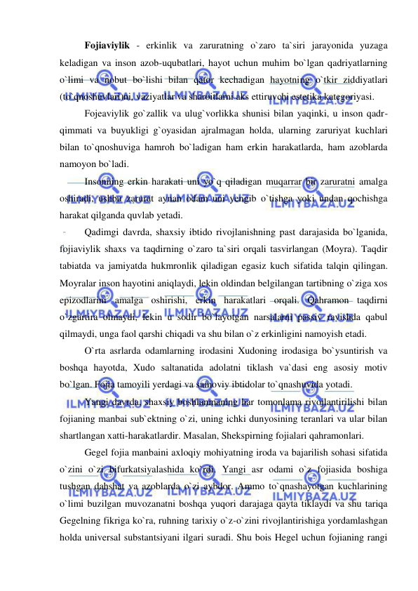  
 
Fojiaviylik - erkinlik va zaruratning o`zaro ta`siri jarayonida yuzaga 
keladigan va inson azob-uqubatlari, hayot uchun muhim bo`lgan qadriyatlarning 
o`limi va nobut bo`lishi bilan qator kechadigan hayotning o`tkir ziddiyatlari 
(to`qnoshuvlari)ni, vaziyatlar va sharoitlarni aks ettiruvchi estetika kategoriyasi. 
Fojeaviylik go`zallik va ulug`vorlikka shunisi bilan yaqinki, u inson qadr-
qimmati va buyukligi g`oyasidan ajralmagan holda, ularning zaruriyat kuchlari 
bilan to`qnoshuviga hamroh bo`ladigan ham erkin harakatlarda, ham azoblarda 
namoyon bo`ladi. 
Insonning erkin harakati uni yo`q qiladigan muqarrar bir zaruratni amalga 
oshiradi, ushbu zarurat aynan odam uni yengib o`tishga yoki undan qochishga 
harakat qilganda quvlab yetadi.  
Qadimgi davrda, shaxsiy ibtido rivojlanishning past darajasida bo`lganida, 
fojiaviylik shaxs va taqdirning o`zaro ta`siri orqali tasvirlangan (Moyra). Taqdir 
tabiatda va jamiyatda hukmronlik qiladigan egasiz kuch sifatida talqin qilingan. 
Moyralar inson hayotini aniqlaydi, lekin oldindan belgilangan tartibning o`ziga xos 
epizodlarini amalga oshirishi, erkin harakatlari orqali. Qahramon taqdirni 
o`zgartira olmaydi, lekin u sodir bo`layotgan narsalarni passiv ravishda qabul 
qilmaydi, unga faol qarshi chiqadi va shu bilan o`z erkinligini namoyish etadi. 
O`rta asrlarda odamlarning irodasini Xudoning irodasiga bo`ysuntirish va 
boshqa hayotda, Xudo saltanatida adolatni tiklash va`dasi eng asosiy motiv 
bo`lgan. Fojia tamoyili yerdagi va samoviy ibtidolar to`qnashuvida yotadi. 
Yangi davrda, shaxsiy boshlanmaning har tomonlama rivojlantirilishi bilan 
fojianing manbai sub`ektning o`zi, uning ichki dunyosining teranlari va ular bilan 
shartlangan xatti-harakatlardir. Masalan, Shekspirning fojialari qahramonlari. 
Gegel fojia manbaini axloqiy mohiyatning iroda va bajarilish sohasi sifatida 
o`zini o`zi bifurkatsiyalashida ko`rdi. Yangi asr odami o`z fojiasida boshiga 
tushgan dahshat va azoblarda o`zi aybdor. Ammo to`qnashayotgan kuchlarining 
o`limi buzilgan muvozanatni boshqa yuqori darajaga qayta tiklaydi va shu tariqa 
Gegelning fikriga ko`ra, ruhning tarixiy o`z-o`zini rivojlantirishiga yordamlashgan 
holda universal substantsiyani ilgari suradi. Shu bois Hegel uchun fojianing rangi 
