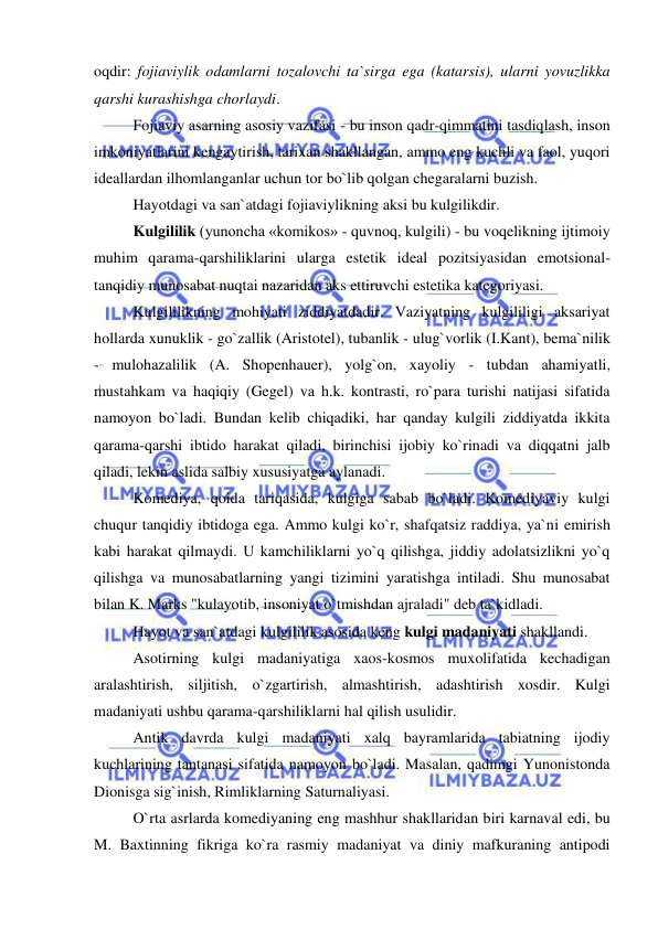  
 
oqdir: fojiaviylik odamlarni tozalovchi ta`sirga ega (katarsis), ularni yovuzlikka 
qarshi kurashishga chorlaydi. 
Fojiaviy asarning asosiy vazifasi - bu inson qadr-qimmatini tasdiqlash, inson 
imkoniyatlarini kengaytirish, tarixan shakllangan, ammo eng kuchli va faol, yuqori 
ideallardan ilhomlanganlar uchun tor bo`lib qolgan chegaralarni buzish. 
Hayotdagi va san`atdagi fojiaviylikning aksi bu kulgilikdir. 
Kulgililik (yunoncha «komikos» - quvnoq, kulgili) - bu voqelikning ijtimoiy 
muhim qarama-qarshiliklarini ularga estetik ideal pozitsiyasidan emotsional-
tanqidiy munosabat nuqtai nazaridan aks ettiruvchi estetika kategoriyasi. 
Kulgililikning mohiyati ziddiyatdadir. Vaziyatning kulgililigi aksariyat 
hollarda xunuklik - go`zallik (Aristotel), tubanlik - ulug`vorlik (I.Kant), bema`nilik 
- mulohazalilik (A. Shopenhauer), yolg`on, xayoliy - tubdan ahamiyatli, 
mustahkam va haqiqiy (Gegel) va h.k. kontrasti, ro`para turishi natijasi sifatida 
namoyon bo`ladi. Bundan kelib chiqadiki, har qanday kulgili ziddiyatda ikkita 
qarama-qarshi ibtido harakat qiladi, birinchisi ijobiy ko`rinadi va diqqatni jalb 
qiladi, lekin aslida salbiy xususiyatga aylanadi. 
Komediya, qoida tariqasida, kulgiga sabab bo`ladi. Komediyaviy kulgi 
chuqur tanqidiy ibtidoga ega. Ammo kulgi ko`r, shafqatsiz raddiya, ya`ni emirish 
kabi harakat qilmaydi. U kamchiliklarni yo`q qilishga, jiddiy adolatsizlikni yo`q 
qilishga va munosabatlarning yangi tizimini yaratishga intiladi. Shu munosabat 
bilan K. Marks "kulayotib, insoniyat o`tmishdan ajraladi" deb ta`kidladi. 
Hayot va san`atdagi kulgililik asosida keng kulgi madaniyati shakllandi. 
Asotirning kulgi madaniyatiga xaos-kosmos muxolifatida kechadigan 
aralashtirish, siljitish, o`zgartirish, almashtirish, adashtirish xosdir. Kulgi 
madaniyati ushbu qarama-qarshiliklarni hal qilish usulidir. 
Antik davrda kulgi madaniyati xalq bayramlarida tabiatning ijodiy 
kuchlarining tantanasi sifatida namoyon bo`ladi. Masalan, qadimgi Yunonistonda 
Dionisga sig`inish, Rimliklarning Saturnaliyasi. 
O`rta asrlarda komediyaning eng mashhur shakllaridan biri karnaval edi, bu 
M. Baxtinning fikriga ko`ra rasmiy madaniyat va diniy mafkuraning antipodi 
