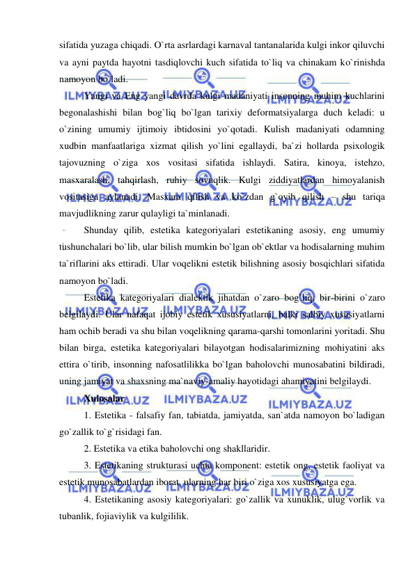  
 
sifatida yuzaga chiqadi. O`rta asrlardagi karnaval tantanalarida kulgi inkor qiluvchi 
va ayni paytda hayotni tasdiqlovchi kuch sifatida to`liq va chinakam ko`rinishda 
namoyon bo`ladi. 
Yangi va Eng yangi davrda kulgi madaniyati insonning muhim kuchlarini 
begonalashishi bilan bog`liq bo`lgan tarixiy deformatsiyalarga duch keladi: u 
o`zining umumiy ijtimoiy ibtidosini yo`qotadi. Kulish madaniyati odamning 
xudbin manfaatlariga xizmat qilish yo`lini egallaydi, ba`zi hollarda psixologik 
tajovuzning o`ziga xos vositasi sifatida ishlaydi. Satira, kinoya, istehzo, 
masxaralash, tahqirlash, ruhiy sovuqlik. Kulgi ziddiyatlardan himoyalanish 
vositasiga aylanadi. Masxara qilish va ko`zdan g`oyib qilish – shu tariqa 
mavjudlikning zarur qulayligi ta`minlanadi. 
Shunday qilib, estetika kategoriyalari estetikaning asosiy, eng umumiy 
tushunchalari bo`lib, ular bilish mumkin bo`lgan ob`ektlar va hodisalarning muhim 
ta`riflarini aks ettiradi. Ular voqelikni estetik bilishning asosiy bosqichlari sifatida 
namoyon bo`ladi. 
Estetika kategoriyalari dialektik jihatdan o`zaro bog`liq, bir-birini o`zaro 
belgilaydi. Ular nafaqat ijobiy estetik xususiyatlarni, balki salbiy xususiyatlarni 
ham ochib beradi va shu bilan voqelikning qarama-qarshi tomonlarini yoritadi. Shu 
bilan birga, estetika kategoriyalari bilayotgan hodisalarimizning mohiyatini aks 
ettira o`tirib, insonning nafosatlilikka bo`lgan baholovchi munosabatini bildiradi, 
uning jamiyat va shaxsning ma`naviy-amaliy hayotidagi ahamiyatini belgilaydi. 
Xulosalar  
1. Estetika - falsafiy fan, tabiatda, jamiyatda, san`atda namoyon bo`ladigan 
go`zallik to`g`risidagi fan. 
2. Estetika va etika baholovchi ong shakllaridir. 
3. Estetikaning strukturasi uchta komponent: estetik ong, estetik faoliyat va 
estetik munosabatlardan iborat, ularning har biri o`ziga xos xususiyatga ega. 
4. Estetikaning asosiy kategoriyalari: go`zallik va xunuklik, ulug`vorlik va 
tubanlik, fojiaviylik va kulgililik. 
 
