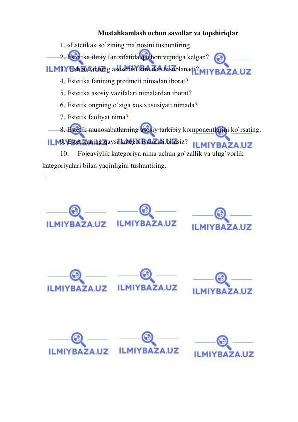  
 
Mustahkamlash uchun savollar va topshiriqlar 
1. «Estetika» so`zining ma`nosini tushuntiring. 
2. Estetika ilmiy fan sifatida qachon vujudga kelgan?  
3.  Ushbu fanning asoschisi kim deb hisoblanadi? 
4. Estetika fanining predmeti nimadan iborat? 
5. Estetika asosiy vazifalari nimalardan iborat? 
6. Estetik ongning o`ziga xos xususiyati nimada? 
7. Estetik faoliyat nima? 
8. Estetik munosabatlarning asosiy tarkibiy komponentlarini ko`rsating.  
9. Estetikaning qaysi kategoriyalarini bilasiz? 
10. 
Fojeaviylik kategoriya nima uchun go`zallik va ulug`vorlik 
kategoriyalari bilan yaqinligini tushuntiring. 
 
 
