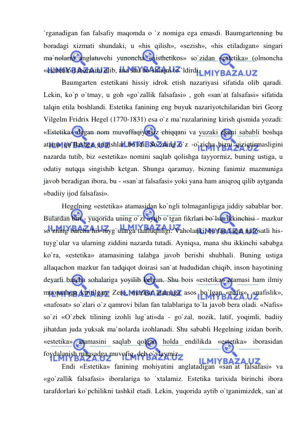  
 
`rganadigan fan falsafiy maqomda o `z nomiga ega emasdi. Baumgartenning bu 
boradagi xizmati shundaki, u «his qilish», «sezish», «his etiladigan» singari 
ma`nolarni anglatuvchi yunoncha «aisthetikos» so`zidan «estetika» (olmoncha 
«eshtetik») iborasini olib, ana shu bo`shliqni to `ldirdi. 
Baumgarten estetikani hissiy idrok etish nazariyasi sifatida olib qaradi. 
Lekin, ko`p o`tmay, u goh «go`zallik falsafasi» , goh «san`at falsafasi» sifatida 
talqin etila boshlandi. Estetika fanining eng buyuk nazariyotchilaridan biri Georg 
Vilgelm Fridrix Hegel (1770-1831) esa o`z ma`ruzalarining kirish qismida yozadi: 
«Estetika» degan nom muvaffaqiyatsiz chiqqani va yuzaki ekani sababli boshqa 
atama qo`llashga urinishlar bo`ldi. So`zning o`z -o`zicha bizni qiziqtirmasligini 
nazarda tutib, biz «estetika» nomini saqlab qolishga tayyormiz, buning ustiga, u 
odatiy nutqqa singishib ketgan. Shunga qaramay, bizning fanimiz mazmuniga 
javob beradigan ibora, bu - «san`at falsafasi» yoki yana ham aniqroq qilib aytganda 
«badiiy ijod falsafasi». 
Hegelning «estetika» atamasidan ko`ngli tolmaganligiga jiddiy sabablar bor. 
Bulardan biri - yuqorida uning o`zi aytib o`tgan fikrlari bo`lsa, ikkinchisi - mazkur 
so`zning barcha his-tuyg`ularga taalluqliligi. Vaholanki, bu fan faqat nafosatli his-
tuyg`ular va ularning ziddini nazarda tutadi. Ayniqsa, mana shu ikkinchi sababga 
ko`ra, «estetika» atamasining talabga javob berishi shubhali. Buning ustiga 
allaqachon mazkur fan tadqiqot doirasi san`at hududidan chiqib, inson hayotining 
deyarli barcha sohalariga yoyilib ketgan. Shu bois «estetika» atamasi ham ilmiy 
muomalaga kiritilgan. Zero, mazkur atamaga asos bo`lgan «nafis», «nafislik», 
«nafosat» so`zlari o`z qamrovi bilan fan talablariga to`la javob bera oladi. «Nafis» 
so`zi «O`zbek tilining izohli lug`ati»da - go`zal, nozik, latif, yoqimli, badiiy 
jihatdan juda yuksak ma`nolarda izohlanadi. Shu sababli Hegelning izidan borib, 
«estetika» atamasini saqlab qolgan holda endilikda «estetika» iborasidan 
foydalanish maqsadga muvofiq, deb o`ylaymiz. 
Endi «Estetika» fanining mohiyatini anglatadigan «san`at falsafasi» va 
«go`zallik falsafasi» iboralariga to `xtalamiz. Estetika tarixida birinchi ibora 
tarafdorlari ko`pchilikni tashkil etadi. Lekin, yuqorida aytib o`tganimizdek, san`at 
