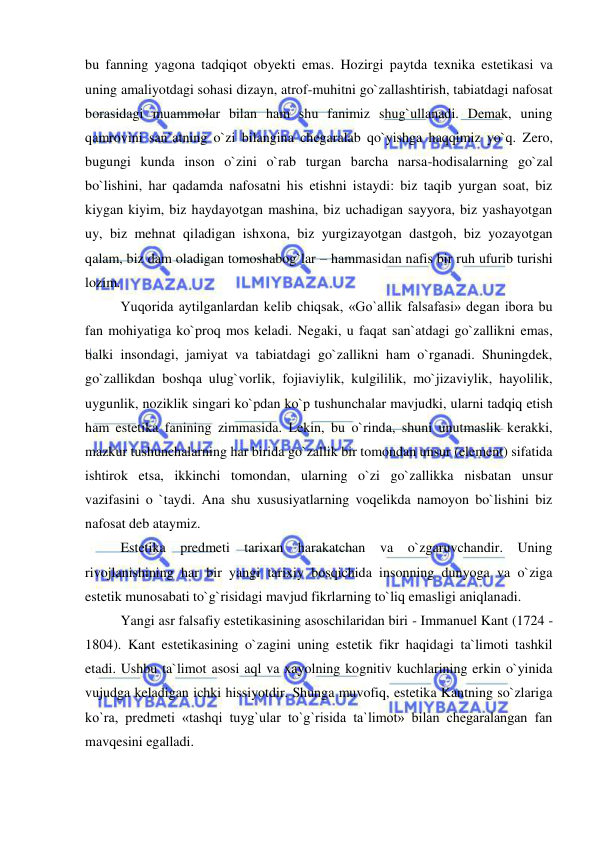  
 
bu fanning yagona tadqiqot obyekti emas. Hozirgi paytda texnika estetikasi va 
uning amaliyotdagi sohasi dizayn, atrof-muhitni go`zallashtirish, tabiatdagi nafosat 
borasidagi muammolar bilan ham shu fanimiz shug`ullanadi. Demak, uning 
qamrovini san`atning o`zi bilangina chegaralab qo`yishga haqqimiz yo`q. Zero, 
bugungi kunda inson o`zini o`rab turgan barcha narsa-hodisalarning go`zal 
bo`lishini, har qadamda nafosatni his etishni istaydi: biz taqib yurgan soat, biz 
kiygan kiyim, biz haydayotgan mashina, biz uchadigan sayyora, biz yashayotgan 
uy, biz mehnat qiladigan ishxona, biz yurgizayotgan dastgoh, biz yozayotgan 
qalam, biz dam oladigan tomoshabog`lar – hammasidan nafis bir ruh ufurib turishi 
lozim. 
Yuqorida aytilganlardan kelib chiqsak, «Go`allik falsafasi» degan ibora bu 
fan mohiyatiga ko`proq mos keladi. Negaki, u faqat san`atdagi go`zallikni emas, 
balki insondagi, jamiyat va tabiatdagi go`zallikni ham o`rganadi. Shuningdek, 
go`zallikdan boshqa ulug`vorlik, fojiaviylik, kulgililik, mo`jizaviylik, hayolilik, 
uygunlik, noziklik singari ko`pdan ko`p tushunchalar mavjudki, ularni tadqiq etish 
ham estetika fanining zimmasida. Lekin, bu o`rinda, shuni unutmaslik kerakki, 
mazkur tushunchalarning har birida go`zallik bir tomondan unsur (element) sifatida 
ishtirok etsa, ikkinchi tomondan, ularning o`zi go`zallikka nisbatan unsur 
vazifasini o `taydi. Ana shu xususiyatlarning voqelikda namoyon bo`lishini biz 
nafosat deb ataymiz. 
Estetika predmeti tarixan harakatchan va o`zgaruvchandir. Uning 
rivojlanishining har bir yangi tarixiy bosqichida insonning dunyoga va o`ziga 
estetik munosabati to`g`risidagi mavjud fikrlarning to`liq emasligi aniqlanadi. 
Yangi asr falsafiy estetikasining asoschilaridan biri - Immanuel Kant (1724 - 
1804). Kant estetikasining o`zagini uning estetik fikr haqidagi ta`limoti tashkil 
etadi. Ushbu ta`limot asosi aql va xayolning kognitiv kuchlarining erkin o`yinida 
vujudga keladigan ichki hissiyotdir. Shunga muvofiq, estetika Kantning so`zlariga 
ko`ra, predmeti «tashqi tuyg`ular to`g`risida ta`limot» bilan chegaralangan fan 
mavqesini egalladi.  
