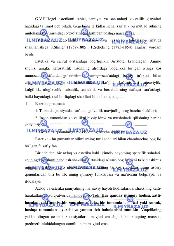  
 
G.V.F.Hegel estetikani tabiat, jamiyat va san`atdagi go`zallik g`oyalari 
haqidagi ta`limot deb biladi. Gegelning ta`kidlashicha, san`at - bu mutlaq ruhning 
mulohaza ko`rinishidagi o`z-o`zini anglashidan boshqa narsa emas. 
Estetikaning 
«go`zallik 
falsafasi» 
va 
«san`at 
falsafasi» 
sifatida 
shakllanishiga F.Shiller (1759-1805), F.Schelling (1785-1854) asarlari yordam 
berdi. 
Estetika va san`at o`rtasidagi bog`liqlikni Aristotel ta`kidlagan. Ammo 
shunisi aniqki, nafosatlilik insonning atrofdagi voqelikka bo`lgan o`ziga xos 
munosabati sifatida go`zallik va uning san`atdagi badiiy in`ikosi bilan 
chegaralanmaydi. Estetika nafosatlilikning ko`plab ko`rinishlari fojeaviylik, 
kulgililik, ulug`vorlik, tubanlik, xunuklik va boshkalarning nafaqat san`atdagi, 
balki hayotdagi, real borliqdagi shakllari bilan ham qiziqadi.  
Estetika predmeti:  
1. Tabiatda, jamiyatda, san`atda go`zallik mavjudligining barcha shakllari; 
2. Inson tomonidan go`zallikni hissiy idrok va mushohada qilishning barcha 
shakllari; 
3. Go`zallik qonunlariga mos ijodning barcha shakllari. 
Estetika - bu gumanitar bilimlarning turli sohalari bilan chambarchas bog`liq 
bo`lgan falsafiy fan. 
Birinchidan, biz axloq va estetika kabi ijtimoiy hayotning spetsifik sohalari, 
shuningdek, ularni baholash shakllari o`rtasidagi o`zaro bog`liqlikni ta`kidlashimiz 
mumkin. Ushbu o`zaro munosabatlar san`atning tarixiy rivojlanishining asosiy 
qonunlaridan biri bo`lib, uning ijtimoiy funktsiyasi va ma`nosini belgilaydi va 
ifodalaydi. 
Axloq va estetika jamiyatning ma`naviy hayoti hodisalarida, shaxsning xatti-
harakatlari va xulq-atvorida namoyon bo`ladi. Har qanday ijtimoiy hodisa, xatti-
harakat yoki motiv bir vaqtning o`zida, bir tomondan, go`zal yoki xunuk, 
boshqa tomondan - yaxshi va yomon deb baholanishi mumkin. Voqelikning 
yakka olingan «estetik xususiyatlari» mavjud emasligi kabi axloqning maxsus, 
predmetli-alohidalangan «omili» ham mavjud emas.  
