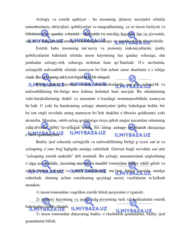  
 
Axloqiy va estetik qadriyat - bu insonning ijtimoiy mavjudot sifatida 
umumbashariy ehtiyojlari, qobiliyatlari va maqsadlarining, ya`ni inson faoliyati va 
bilishining har qanday sohasida - mehnatda va maishiy hayotda, fan va siyosatda, 
san`at va xulq-atvorda amalga oshiriladigan axloqiy va estetik ongida aks etishidir. 
Estetik baho insonning ma`naviy va jismoniy imkoniyatlarini, ijodiy 
qobiliyatlarini baholash sifatida inson hayotining har qanday sohasiga, shu 
jumladan axloqiy-etik sohasiga nisbatan ham qo`llaniladi. O`z navbatida, 
axloqiylik nafosatlilik sifatida namoyon bo`lish uchun zarur shartlarni o`z ichiga 
oladi. Bu axloqning inklyuzivligidan kelib chiqadi. 
Biroq, jamoat hayotida, insoniy xatti-harakatlarda, san`atda axloqiylik va 
nafosatlilikning bir-biriga mos kelmas holatlari ham mavjud. Bu odamlarning 
xatti-harakatlarining shakli va mazmuni o`rtasidagi nomutanosiblikda namoyon 
bo`ladi. U yoki bu harakatning axloqiy ahamiyatini ijobiy baholagan holda, biz 
ba`zan ongli ravishda uning namoyon bo`lish shaklini e`tiborsiz qoldiramiz yoki 
aksincha. Masalan, odob-axloq qoidalariga rioya qilish nuqtai nazaridan odamning 
xulq-atvorini ijobiy tavsiflagan holda, biz uning axloqiy rivojlanish darajasiga 
e`tibor qaratmaymiz. 
Badiiy ijod sohasida axloqiylik va nafosatlilikning birligi g`oyasi san`at va 
axloqning o`zaro bog`liqligida amalga oshiriladi. Gertsen haqli ravishda san`atni 
"axloqning estetik maktabi" deb nomladi. Bu axloqiy muammolarni anglashning 
o`ziga xos usulidir. Asarning mavzusini muallif tomonidan badiiy tahlil qilish va 
ochib berish axloqiy va estetik baholarning ma`lum birligi asosida amalga 
oshiriladi, shuning uchun estetikaning quyidagi asosiy vazifalarini ta`kidlash 
mumkin: 
1) inson tomonidan voqelikni estetik bilish jarayonini o`rganish; 
2) ijtimoiy hayotning va inson xulq-atvorining turli xil hodisalarini estetik 
baholashni ishlab chiqish; 
3) inson tomonidan dunyoning badiiy o`zlashtirish qonunlarini, badiiy ijod 
qonunlarini bilish;  
