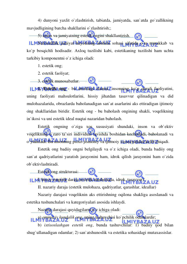  
 
4) dunyoni yaxlit o`zlashtirish, tabiatda, jamiyatda, san`atda go`zallikning 
mavjudligining barcha shakllarini o`zlashtirish;; 
5) inson va jamiyatning estetik ongini shakllantirish. 
Nafosatlilik jamiyat hayotining alohida sohasi sifatida o`ta murakkab va 
ko`p bosqichli hodisadir. Axloq tuzilishi kabi, estetikaning tuzilishi ham uchta 
tarkibiy komponentni o`z ichiga oladi: 
1. estetik ong; 
2. estetik faoliyat; 
3. estetik munosabatlar. 
1. Estetik ong - bu atrofdagi olamni, insonning ko`p qirrali faoliyatini, 
uning faoliyati mahsulotlarini, hissiy jihatdan tasavvur qilinadigan va did 
mulohazalarida, obrazlarda baholanadigan san`at asarlarini aks ettiradigan ijtimoiy 
ong shakllaridan biridir. Estetik ong - bu baholash ongining shakli, voqelikning 
in`ikosi va uni estetik ideal nuqtai nazaridan baholash. 
Estetik ongning o`ziga xos xususiyati shundaki, inson va ob`ektiv 
voqelikning o`zaro ta`siri individual ravishda boshidan kechiriladi, baholanadi va 
o`ylaniladi. Bu insonning psixo-jismoniy va ijtimoiy xususiyatidan kelib chiqadi. 
Estetik ong badiiy ongni belgilaydi va o`z ichiga oladi, bunda badiiy ong 
san`at qadriyatlarini yaratish jarayonini ham, idrok qilish jarayonini ham o`zida 
ob`ektivlashtiradi.  
Estetik ong strukturasi: 
I. hissiy-empirik daraja (estetik mushohada, idrok, tasavvur). 
II. nazariy daraja (estetik mulohaza, qadriyatlar, qarashlar, ideallar) 
Nazariy darajasi voqeliknin aks ettirishning oqilona shakliga asoslanadi va 
estetika tushunchalari va kategoriyalari asosida ishlaydi. 
Nazariy darajasi quyidagilarni o`z ichiga oladi: 
a) ommaviy kundalik ong, uning tashuvchisi ko`pchilik odamlardir; 
b) ixtisoslashgan estetik ong, bunda tashuvchilar: 1) badiiy ijod bilan 
shug`ullanadigan odamlar; 2) san`atshunoslik va estetika sohasidagi mutaxassislar. 
