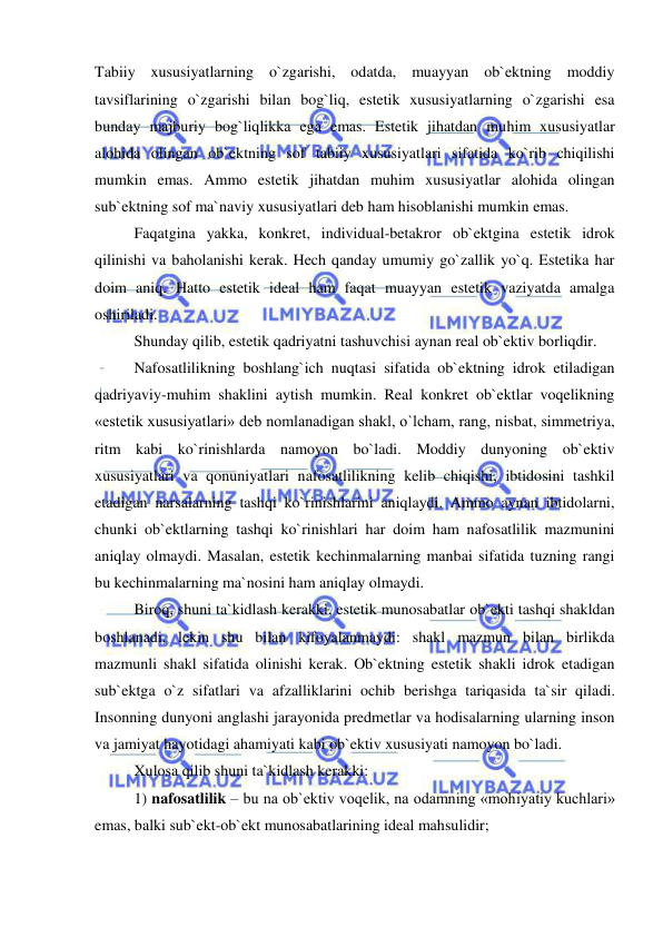  
 
Tabiiy xususiyatlarning o`zgarishi, odatda, muayyan ob`ektning moddiy 
tavsiflarining o`zgarishi bilan bog`liq, estetik xususiyatlarning o`zgarishi esa 
bunday majburiy bog`liqlikka ega emas. Estetik jihatdan muhim xususiyatlar 
alohida olingan ob`ektning sof tabiiy xususiyatlari sifatida ko`rib chiqilishi 
mumkin emas. Ammo estetik jihatdan muhim xususiyatlar alohida olingan 
sub`ektning sof ma`naviy xususiyatlari deb ham hisoblanishi mumkin emas. 
Faqatgina yakka, konkret, individual-betakror ob`ektgina estetik idrok 
qilinishi va baholanishi kerak. Hech qanday umumiy go`zallik yo`q. Estetika har 
doim aniq. Hatto estetik ideal ham faqat muayyan estetik vaziyatda amalga 
oshiriladi. 
Shunday qilib, estetik qadriyatni tashuvchisi aynan real ob`ektiv borliqdir. 
Nafosatlilikning boshlang`ich nuqtasi sifatida ob`ektning idrok etiladigan 
qadriyaviy-muhim shaklini aytish mumkin. Real konkret ob`ektlar voqelikning 
«estetik xususiyatlari» deb nomlanadigan shakl, o`lcham, rang, nisbat, simmetriya, 
ritm kabi ko`rinishlarda namoyon bo`ladi. Moddiy dunyoning ob`ektiv 
xususiyatlari va qonuniyatlari nafosatlilikning kelib chiqishi, ibtidosini tashkil 
etadigan narsalarning tashqi ko`rinishlarini aniqlaydi. Ammo aynan ibtidolarni, 
chunki ob`ektlarning tashqi ko`rinishlari har doim ham nafosatlilik mazmunini 
aniqlay olmaydi. Masalan, estetik kechinmalarning manbai sifatida tuzning rangi 
bu kechinmalarning ma`nosini ham aniqlay olmaydi. 
Biroq, shuni ta`kidlash kerakki, estetik munosabatlar ob`ekti tashqi shakldan 
boshlanadi, lekin shu bilan kifoyalanmaydi: shakl mazmun bilan birlikda 
mazmunli shakl sifatida olinishi kerak. Ob`ektning estetik shakli idrok etadigan 
sub`ektga o`z sifatlari va afzalliklarini ochib berishga tariqasida ta`sir qiladi. 
Insonning dunyoni anglashi jarayonida predmetlar va hodisalarning ularning inson 
va jamiyat hayotidagi ahamiyati kabi ob`ektiv xususiyati namoyon bo`ladi. 
Xulosa qilib shuni ta`kidlash kerakki: 
1) nafosatlilik – bu na ob`ektiv voqelik, na odamning «mohiyatiy kuchlari» 
emas, balki sub`ekt-ob`ekt munosabatlarining ideal mahsulidir; 
