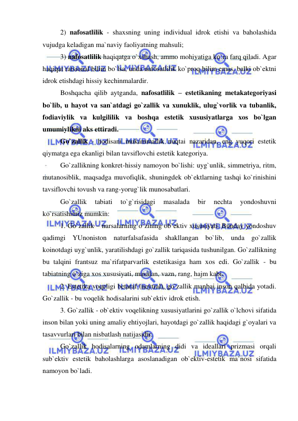  
 
2) nafosatlilik - shaxsning uning individual idrok etishi va baholashida 
vujudga keladigan ma`naviy faoliyatning mahsuli; 
3) nafosatlilik haqiqatga o`xshash, ammo mohiyatiga ko`ra farq qiladi. Agar 
haqiqat ratsional bilim bo`lsa, unda nafosatlilik ko`proq bilim emas, balki ob`ektni 
idrok etishdagi hissiy kechinmalardir.  
Boshqacha qilib aytganda, nafosatlilik – estetikaning metakategoriyasi 
bo`lib, u hayot va san`atdagi go`zallik va xunuklik, ulug`vorlik va tubanlik, 
fodiaviylik va kulgililik va boshqa estetik xususiyatlarga xos bo`lgan 
umumiylikni aks ettiradi.  
Go`zallik - hodisani mukammallik nuqtai nazaridan, eng yuqori estetik 
qiymatga ega ekanligi bilan tavsiflovchi estetik kategoriya. 
Go`zallikning konkret-hissiy namoyon bo`lishi: uyg`unlik, simmetriya, ritm, 
mutanosiblik, maqsadga muvofiqlik, shuningdek ob`ektlarning tashqi ko`rinishini 
tavsiflovchi tovush va rang-yorug`lik munosabatlari. 
Go`zallik 
tabiati 
to`g`risidagi 
masalada 
bir 
nechta 
yondoshuvni 
ko`rsatishimiz mumkin:  
1. Go`zallik – narsalarning o`zining ob`ektiv xususiyati. Bunday yondoshuv 
qadimgi YUnoniston naturfalsafasida shakllangan bo`lib, unda go`zallik 
koinotdagi uyg`unlik, yaratilishdagi go`zallik tariqasida tushunilgan. Go`zallikning 
bu talqini frantsuz ma`rifatparvarlik estetikasiga ham xos edi. Go`zallik - bu 
tabiatning o`ziga xos xususiyati, masalan, vazn, rang, hajm kabi. 
2. Estetika voqeligi betaraf (neytral), go`zallik manbai inson qalbida yotadi. 
Go`zallik - bu voqelik hodisalarini sub`ektiv idrok etish. 
3. Go`zallik - ob`ektiv voqelikning xususiyatlarini go`zallik o`lchovi sifatida 
inson bilan yoki uning amaliy ehtiyojlari, hayotdagi go`zallik haqidagi g`oyalari va 
tasavvurlari bilan nisbatlash natijasidir.  
Go`zallik hodisalarning odamlarning didi va ideallari prizmasi orqali 
sub`ektiv estetik baholashlarga asoslanadigan ob`ektiv-estetik ma`nosi sifatida 
namoyon bo`ladi. 
