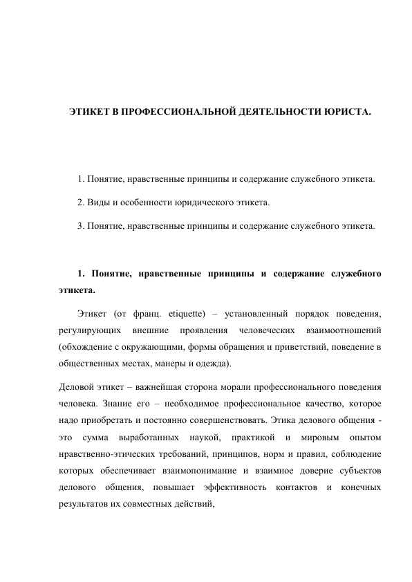  
 
 
 
ЭТИКЕТ В ПРОФЕССИОНАЛЬНОЙ ДЕЯТЕЛЬНОСТИ ЮРИСТА. 
 
 
 
1. Понятие, нравственные принципы и содержание служебного этикета.  
2. Виды и особенности юридического этикета.  
3. Понятие, нравственные принципы и содержание служебного этикета. 
 
1. Понятие, нравственные принципы и содержание служебного 
этикета.  
Этикет (от франц. etiquette) – установленный порядок поведения, 
регулирующих 
внешние 
проявления 
человеческих 
взаимоотношений 
(обхождение с окружающими, формы обращения и приветствий, поведение в 
общественных местах, манеры и одежда). 
Деловой этикет – важнейшая сторона морали профессионального поведения 
человека. Знание его – необходимое профессиональное качество, которое 
надо приобретать и постоянно совершенствовать. Этика делового общения - 
это 
сумма 
выработанных 
наукой, 
практикой 
и 
мировым 
опытом 
нравственно-этических требований, принципов, норм и правил, соблюдение 
которых обеспечивает взаимопонимание и взаимное доверие субъектов 
делового общения, повышает эффективность контактов и конечных 
результатов их совместных действий, 
