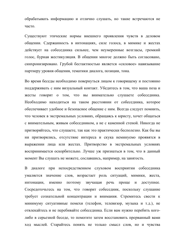 обрабатывать информацию и отлично слушать, но такие встречаются не 
часто. 
Существуют этические нормы внешнего проявления чувств в деловом 
общении. Сдержанность в интонациях, силе голоса, в мимике и жестах 
действует на собеседника сильнее, чем неумеренные возгласы, громкий 
голос, бурная жестикуляция. В общении многое должно быть согласовано, 
синхронизировано. Грубой бестактностью является «силовое» навязывание 
партнеру уровня общения, тематики диалога, позиции, тона. 
Во время беседы необходимо повернуться лицом к говорящему и постоянно 
поддерживать с ним визуальный контакт. Убедитесь в том, что ваша поза и 
жесты говорят о том, что вы внимательно слушаете собеседника. 
Необходимо находиться на таком расстоянии от собеседника, которое 
обеспечивает удобное и безопасное общение с ним. Всегда следует помнить, 
что человек в экстремальных условиях, обращаясь к юристу, хочет общаться 
с внимательным, живым собеседником, а не с каменной стеной. Никогда не 
притворяйтесь, что слушаете, так как это практически бесполезно. Как бы вы 
ни притворялись, отсутствие интереса и скука неминуемо проявятся в 
выражении лица или жестах. Притворство в экстремальных условиях 
воспринимается оскорбительно. Лучше уж признаться в том, что в данный 
момент Вы слушать не можете, сославшись, например, на занятость. 
В диалоге при непосредственном слуховом восприятии собеседника 
умаляется значение слов, возрастает роль ситуаций, мимики, жеста, 
интонации, 
именно 
поэтому 
звучащая 
речь 
проще 
и 
доступнее. 
Сосредоточьтесь на том, что говорит собеседник, поскольку слушание 
требует сознательной концентрации и внимания. Стремитесь свести к 
минимуму ситуативные помехи (телефон, телевизор, музыка и т.д.), не 
отвлекайтесь и не перебивайте собеседника. Если вам нужно перебить кого-
либо в серьезной беседе, то помогите затем восстановить прерванный вами 
ход мыслей. Старайтесь понять не только смысл слов, но и чувства 
