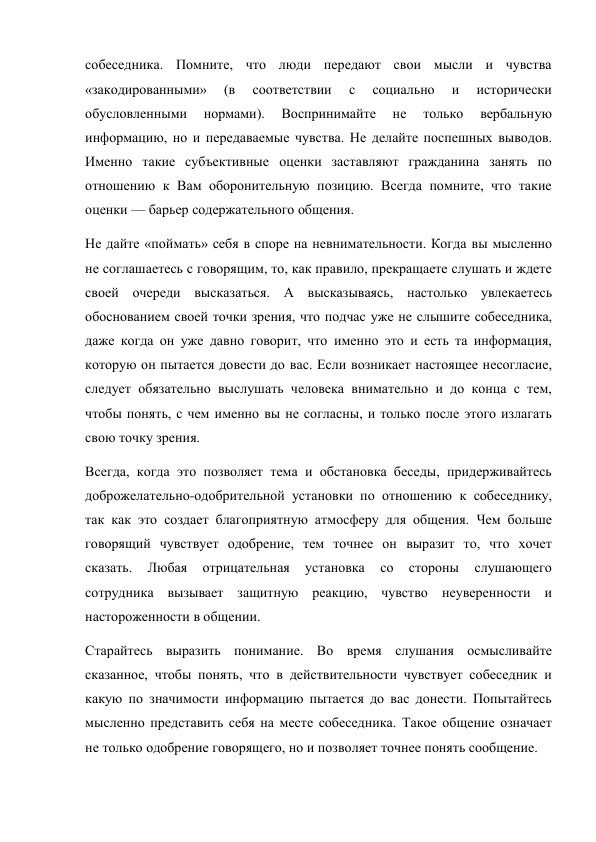 собеседника. Помните, что люди передают свои мысли и чувства 
«закодированными» 
(в 
соответствии 
с 
социально 
и 
исторически 
обусловленными 
нормами). 
Воспринимайте 
не 
только 
вербальную 
информацию, но и передаваемые чувства. Не делайте поспешных выводов. 
Именно такие субъективные оценки заставляют гражданина занять по 
отношению к Вам оборонительную позицию. Всегда помните, что такие 
оценки — барьер содержательного общения. 
Не дайте «поймать» себя в споре на невнимательности. Когда вы мысленно 
не соглашаетесь с говорящим, то, как правило, прекращаете слушать и ждете 
своей очереди высказаться. А высказываясь, настолько увлекаетесь 
обоснованием своей точки зрения, что подчас уже не слышите собеседника, 
даже когда он уже давно говорит, что именно это и есть та информация, 
которую он пытается довести до вас. Если возникает настоящее несогласие, 
следует обязательно выслушать человека внимательно и до конца с тем, 
чтобы понять, с чем именно вы не согласны, и только после этого излагать 
свою точку зрения. 
Всегда, когда это позволяет тема и обстановка беседы, придерживайтесь 
доброжелательно-одобрительной установки по отношению к собеседнику, 
так как это создает благоприятную атмосферу для общения. Чем больше 
говорящий чувствует одобрение, тем точнее он выразит то, что хочет 
сказать. 
Любая 
отрицательная 
установка 
со 
стороны 
слушающего 
сотрудника вызывает защитную реакцию, чувство неуверенности и 
настороженности в общении. 
Старайтесь выразить понимание. Во время слушания осмысливайте 
сказанное, чтобы понять, что в действительности чувствует собеседник и 
какую по значимости информацию пытается до вас донести. Попытайтесь 
мысленно представить себя на месте собеседника. Такое общение означает 
не только одобрение говорящего, но и позволяет точнее понять сообщение. 
