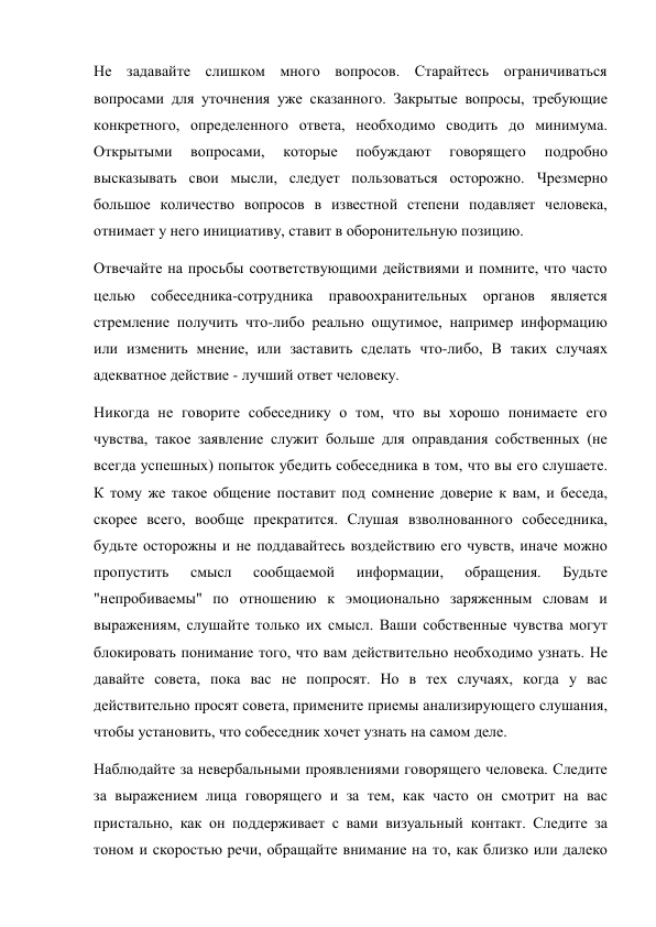 Не задавайте слишком много вопросов. Старайтесь ограничиваться 
вопросами для уточнения уже сказанного. Закрытые вопросы, требующие 
конкретного, определенного ответа, необходимо сводить до минимума. 
Открытыми 
вопросами, 
которые 
побуждают 
говорящего 
подробно 
высказывать свои мысли, следует пользоваться осторожно. Чрезмерно 
большое количество вопросов в известной степени подавляет человека, 
отнимает у него инициативу, ставит в оборонительную позицию. 
Отвечайте на просьбы соответствующими действиями и помните, что часто 
целью собеседника-сотрудника правоохранительных органов является 
стремление получить что-либо реально ощутимое, например информацию 
или изменить мнение, или заставить сделать что-либо, В таких случаях 
адекватное действие - лучший ответ человеку. 
Никогда не говорите собеседнику о том, что вы хорошо понимаете его 
чувства, такое заявление служит больше для оправдания собственных (не 
всегда успешных) попыток убедить собеседника в том, что вы его слушаете. 
К тому же такое общение поставит под сомнение доверие к вам, и беседа, 
скорее всего, вообще прекратится. Слушая взволнованного собеседника, 
будьте осторожны и не поддавайтесь воздействию его чувств, иначе можно 
пропустить 
смысл 
сообщаемой 
информации, 
обращения. 
Будьте 
"непробиваемы" по отношению к эмоционально заряженным словам и 
выражениям, слушайте только их смысл. Ваши собственные чувства могут 
блокировать понимание того, что вам действительно необходимо узнать. Не 
давайте совета, пока вас не попросят. Но в тех случаях, когда у вас 
действительно просят совета, примените приемы анализирующего слушания, 
чтобы установить, что собеседник хочет узнать на самом деле. 
Наблюдайте за невербальными проявлениями говорящего человека. Следите 
за выражением лица говорящего и за тем, как часто он смотрит на вас 
пристально, как он поддерживает с вами визуальный контакт. Следите за 
тоном и скоростью речи, обращайте внимание на то, как близко или далеко 
