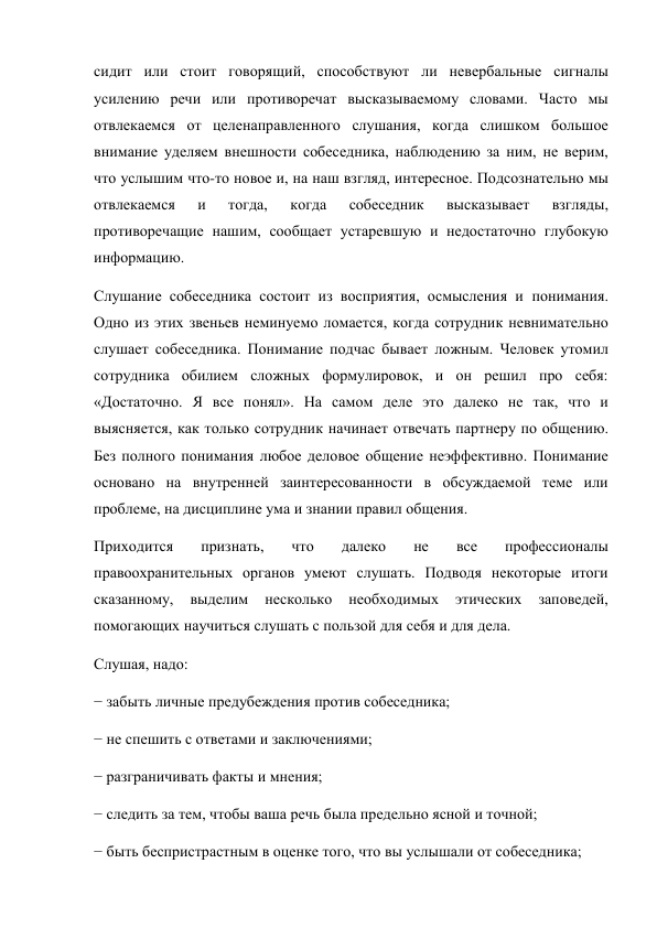 сидит или стоит говорящий, способствуют ли невербальные сигналы 
усилению речи или противоречат высказываемому словами. Часто мы 
отвлекаемся от целенаправленного слушания, когда слишком большое 
внимание уделяем внешности собеседника, наблюдению за ним, не верим, 
что услышим что-то новое и, на наш взгляд, интересное. Подсознательно мы 
отвлекаемся 
и 
тогда, 
когда 
собеседник 
высказывает 
взгляды, 
противоречащие нашим, сообщает устаревшую и недостаточно глубокую 
информацию. 
Слушание собеседника состоит из восприятия, осмысления и понимания. 
Одно из этих звеньев неминуемо ломается, когда сотрудник невнимательно 
слушает собеседника. Понимание подчас бывает ложным. Человек утомил 
сотрудника обилием сложных формулировок, и он решил про себя: 
«Достаточно. Я все понял». На самом деле это далеко не так, что и 
выясняется, как только сотрудник начинает отвечать партнеру по общению. 
Без полного понимания любое деловое общение неэффективно. Понимание 
основано на внутренней заинтересованности в обсуждаемой теме или 
проблеме, на дисциплине ума и знании правил общения. 
Приходится 
признать, 
что 
далеко 
не 
все 
профессионалы 
правоохранительных органов умеют слушать. Подводя некоторые итоги 
сказанному, 
выделим 
несколько 
необходимых 
этических 
заповедей, 
помогающих научиться слушать с пользой для себя и для дела. 
Слушая, надо: 
− забыть личные предубеждения против собеседника; 
− не спешить с ответами и заключениями; 
− разграничивать факты и мнения; 
− следить за тем, чтобы ваша речь была предельно ясной и точной; 
− быть беспристрастным в оценке того, что вы услышали от собеседника; 
