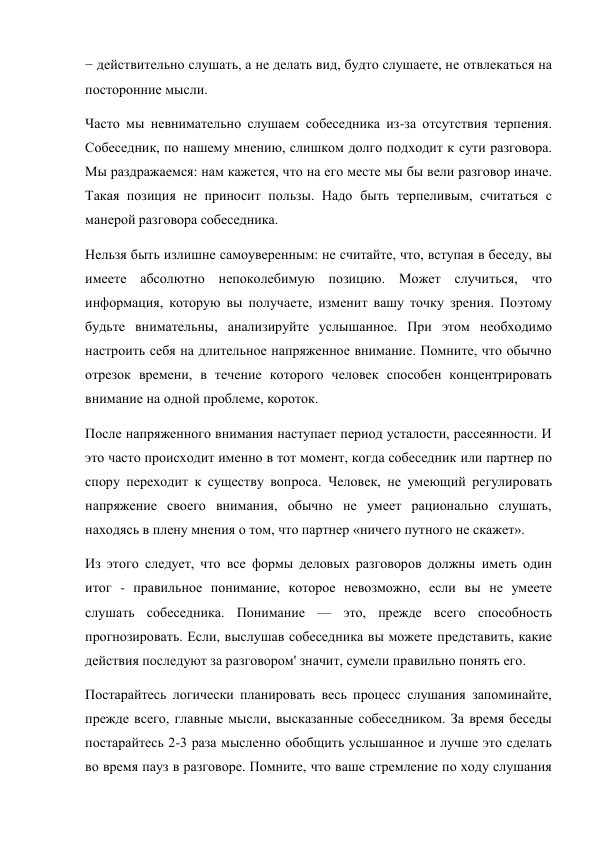 − действительно слушать, а не делать вид, будто слушаете, не отвлекаться на 
посторонние мысли. 
Часто мы невнимательно слушаем собеседника из-за отсутствия терпения. 
Собеседник, по нашему мнению, слишком долго подходит к сути разговора. 
Мы раздражаемся: нам кажется, что на его месте мы бы вели разговор иначе. 
Такая позиция не приносит пользы. Надо быть терпеливым, считаться с 
манерой разговора собеседника. 
Нельзя быть излишне самоуверенным: не считайте, что, вступая в беседу, вы 
имеете абсолютно непоколебимую позицию. Может случиться, что 
информация, которую вы получаете, изменит вашу точку зрения. Поэтому 
будьте внимательны, анализируйте услышанное. При этом необходимо 
настроить себя на длительное напряженное внимание. Помните, что обычно 
отрезок времени, в течение которого человек способен концентрировать 
внимание на одной проблеме, короток. 
После напряженного внимания наступает период усталости, рассеянности. И 
это часто происходит именно в тот момент, когда собеседник или партнер по 
спору переходит к существу вопроса. Человек, не умеющий регулировать 
напряжение своего внимания, обычно не умеет рационально слушать, 
находясь в плену мнения о том, что партнер «ничего путного не скажет». 
Из этого следует, что все формы деловых разговоров должны иметь один 
итог - правильное понимание, которое невозможно, если вы не умеете 
слушать собеседника. Понимание — это, прежде всего способность 
прогнозировать. Если, выслушав собеседника вы можете представить, какие 
действия последуют за разговором' значит, сумели правильно понять его. 
Постарайтесь логически планировать весь процесс слушания запоминайте, 
прежде всего, главные мысли, высказанные собеседником. За время беседы 
постарайтесь 2-3 раза мысленно обобщить услышанное и лучше это сделать 
во время пауз в разговоре. Помните, что ваше стремление по ходу слушания 
