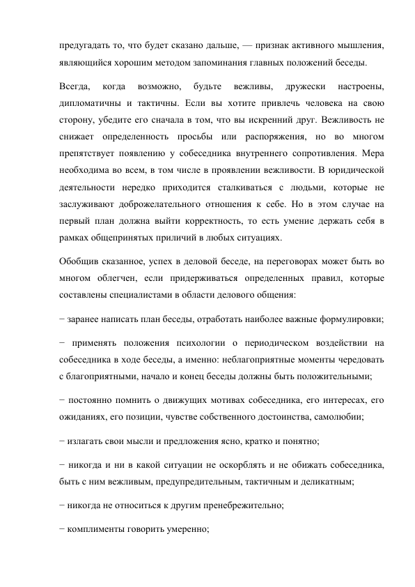 предугадать то, что будет сказано дальше, — признак активного мышления, 
являющийся хорошим методом запоминания главных положений беседы. 
Всегда, 
когда 
возможно, 
будьте 
вежливы, 
дружески 
настроены, 
дипломатичны и тактичны. Если вы хотите привлечь человека на свою 
сторону, убедите его сначала в том, что вы искренний друг. Вежливость не 
снижает определенность просьбы или распоряжения, но во многом 
препятствует появлению у собеседника внутреннего сопротивления. Мера 
необходима во всем, в том числе в проявлении вежливости. В юридической 
деятельности нередко приходится сталкиваться с людьми, которые не 
заслуживают доброжелательного отношения к себе. Но в этом случае на 
первый план должна выйти корректность, то есть умение держать себя в 
рамках общепринятых приличий в любых ситуациях. 
Обобщив сказанное, успех в деловой беседе, на переговорах может быть во 
многом облегчен, если придерживаться определенных правил, которые 
составлены специалистами в области делового общения: 
− заранее написать план беседы, отработать наиболее важные формулировки; 
− применять положения психологии о периодическом воздействии на 
собеседника в ходе беседы, а именно: неблагоприятные моменты чередовать 
с благоприятными, начало и конец беседы должны быть положительными; 
− постоянно помнить о движущих мотивах собеседника, его интересах, его 
ожиданиях, его позиции, чувстве собственного достоинства, самолюбии; 
− излагать свои мысли и предложения ясно, кратко и понятно; 
− никогда и ни в какой ситуации не оскорблять и не обижать собеседника, 
быть с ним вежливым, предупредительным, тактичным и деликатным; 
− никогда не относиться к другим пренебрежительно; 
− комплименты говорить умеренно; 

