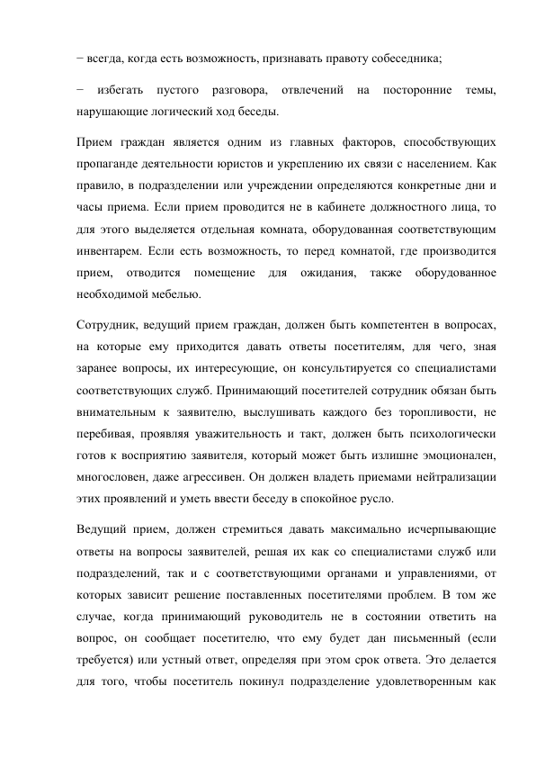 − всегда, когда есть возможность, признавать правоту собеседника; 
− 
избегать 
пустого 
разговора, 
отвлечений 
на 
посторонние 
темы, 
нарушающие логический ход беседы. 
Прием граждан является одним из главных факторов, способствующих 
пропаганде деятельности юристов и укреплению их связи с населением. Как 
правило, в подразделении или учреждении определяются конкретные дни и 
часы приема. Если прием проводится не в кабинете должностного лица, то 
для этого выделяется отдельная комната, оборудованная соответствующим 
инвентарем. Если есть возможность, то перед комнатой, где производится 
прием, 
отводится 
помещение 
для 
ожидания, 
также 
оборудованное 
необходимой мебелью. 
Сотрудник, ведущий прием граждан, должен быть компетентен в вопросах, 
на которые ему приходится давать ответы посетителям, для чего, зная 
заранее вопросы, их интересующие, он консультируется со специалистами 
соответствующих служб. Принимающий посетителей сотрудник обязан быть 
внимательным к заявителю, выслушивать каждого без торопливости, не 
перебивая, проявляя уважительность и такт, должен быть психологически 
готов к восприятию заявителя, который может быть излишне эмоционален, 
многословен, даже агрессивен. Он должен владеть приемами нейтрализации 
этих проявлений и уметь ввести беседу в спокойное русло. 
Ведущий прием, должен стремиться давать максимально исчерпывающие 
ответы на вопросы заявителей, решая их как со специалистами служб или 
подразделений, так и с соответствующими органами и управлениями, от 
которых зависит решение поставленных посетителями проблем. В том же 
случае, когда принимающий руководитель не в состоянии ответить на 
вопрос, он сообщает посетителю, что ему будет дан письменный (если 
требуется) или устный ответ, определяя при этом срок ответа. Это делается 
для того, чтобы посетитель покинул подразделение удовлетворенным как 
