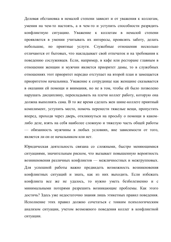Деловая обстановка в немалой степени зависит и от уважения к коллегам, 
умения на чем-то настоять, а в чем-то и уступить способности разрядить 
конфликтную ситуацию. Уважение к коллегам в немалой степени 
проявляется в умении учитывать их интересы, проявлять заботу, делать 
небольшие, но приятные услуги. Служебные отношения несколько 
отличаются от бытовых, что накладывает свой отпечаток и на требования к 
поведению сослуживцев. Если, например, в кафе или ресторане главным в 
отношении женщин и мужчин является приоритет дамы, то в служебных 
отношениях этот приоритет нередко отступает на второй план и замещается 
приоритетом начальника. Уважение к сотруднице как женщине сказывается 
в оказании ей помощи и внимания, но не в том, чтобы ей было позволено 
нарушать дисциплину, перекладывать на плечи коллег работу, которую она 
должна выполнять сама. В то же время сделать жен шине-коллеге приятный 
комплимент, уступить место, помочь перенести тяжелые вещи, пропустить 
вперед, проходя через дверь, откликнуться на просьбу о помощи в каком-
либо деле, взять на себя наиболее сложную и тяжелую часть общей работы 
— обязанность мужчины в любых условиях, вне зависимости от того, 
является ли он ее начальником или нет. 
Юридическая деятельность связана со сложными, быстро меняющимися 
ситуациями, значительным риском, что вызывает повышенную вероятность 
возникновения различных конфликтов — межличностных и межгрупповых. 
Для успешной работы важно предвидеть возможность возникновения 
конфликтных ситуаций и знать, как из них выходить. Если избежать 
конфликта все же не удалось, то нужно уметь безболезненно и с 
минимальными потерями разрешить возникающие проблемы. Как этого 
достичь? Здесь уже недостаточно знания лишь этикетных правил поведения. 
Исполнение этих правил должно сочетаться с тонким психологическим 
анализом ситуации, учетом возможного поведения коллег в конфликтной 
ситуации. 
