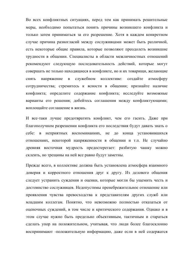 Во всех конфликтных ситуациях, перед тем как принимать решительные 
меры, необходимо попытаться понять причины возникшего конфликта и 
только затем приниматься за его разрешение. Хотя в каждом конкретном 
случае причина разногласий между сослуживцами может быть различной, 
есть некоторые общие правила, которые позволяют преодолеть возникшие 
трудности в общении. Специалисты в области межличностных отношений 
рекомендуют следующую последовательность действий, которые могут 
совершать не только находящиеся в конфликте, но и их товарищи, желающие 
снять 
напряжение 
в 
служебном 
коллективе: 
создайте 
атмосферу 
сотрудничества; стремитесь к ясности в общении; признайте наличие 
конфликта; определите содержание конфликта; исследуйте возможные 
варианты его решения; добейтесь соглашения между конфликтующими; 
воплощайте соглашение в жизнь. 
И все-таки лучше предотвратить конфликт, чем его гасить. Даже при 
благополучном разрешении конфликта его последствия будут давать знать о 
себе: в неприятных воспоминаниях, не до конца установившихся 
отношениях, некоторой напряженности в общении и т.п. Не случайно 
древняя восточная мудрость предостерегает: разбитую чашку можно 
склеить, но трещины на ней все равно будут заметны. 
Прежде всего, в коллективе должна быть установлена атмосфера взаимного 
доверия и корректного отношения друг к другу. Из делового общения 
следует устранить суждения и оценки, которые могли бы ущемить честь и 
достоинство сослуживцев. Недопустимы пренебрежительное отношение или 
проявления чувства превосходства к представителям других служб или 
младшим коллегам. Понятно, что невозможно полностью отказаться от 
оценочных суждений, в том числе и критического содержания. Однако и в 
этом случае нужно быть предельно объективным, тактичным и стараться 
сделать упор на положительном, учитывая, что люди более благосклонно 
воспринимают -положительную информацию, даже если в ней содержатся 
