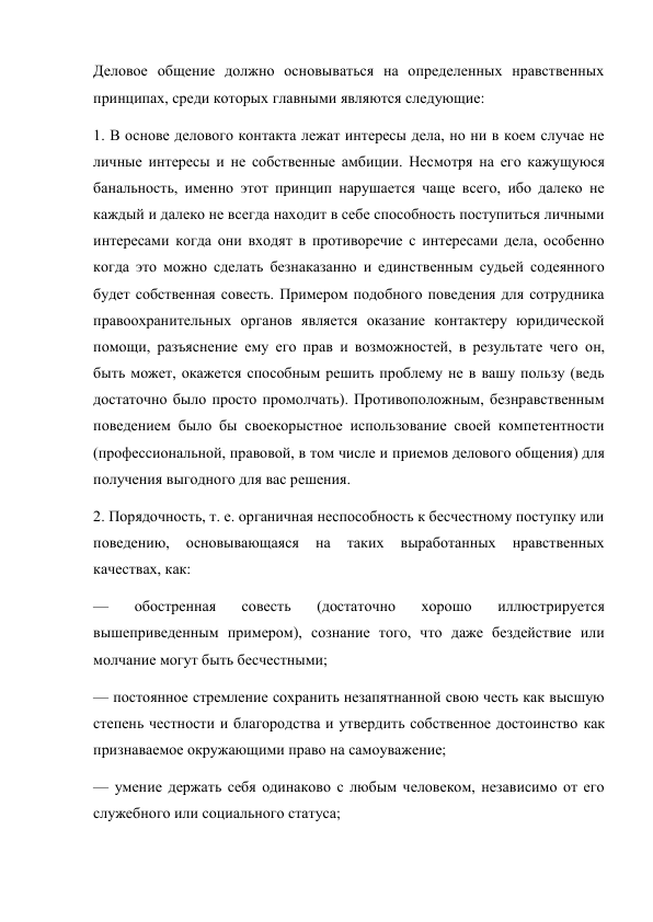 Деловое общение должно основываться на определенных нравственных 
принципах, среди которых главными являются следующие: 
1. В основе делового контакта лежат интересы дела, но ни в коем случае не 
личные интересы и не собственные амбиции. Несмотря на его кажущуюся 
банальность, именно этот принцип нарушается чаще всего, ибо далеко не 
каждый и далеко не всегда находит в себе способность поступиться личными 
интересами когда они входят в противоречие с интересами дела, особенно 
когда это можно сделать безнаказанно и единственным судьей содеянного 
будет собственная совесть. Примером подобного поведения для сотрудника 
правоохранительных органов является оказание контактеру юридической 
помощи, разъяснение ему его прав и возможностей, в результате чего он, 
быть может, окажется способным решить проблему не в вашу пользу (ведь 
достаточно было просто промолчать). Противоположным, безнравственным 
поведением было бы своекорыстное использование своей компетентности 
(профессиональной, правовой, в том числе и приемов делового общения) для 
получения выгодного для вас решения. 
2. Порядочность, т. е. органичная неспособность к бесчестному поступку или 
поведению, 
основывающаяся 
на 
таких 
выработанных 
нравственных 
качествах, как: 
— 
обостренная 
совесть 
(достаточно 
хорошо 
иллюстрируется 
вышеприведенным примером), сознание того, что даже бездействие или 
молчание могут быть бесчестными; 
— постоянное стремление сохранить незапятнанной свою честь как высшую 
степень честности и благородства и утвердить собственное достоинство как 
признаваемое окружающими право на самоуважение; 
— умение держать себя одинаково с любым человеком, независимо от его 
служебного или социального статуса; 
