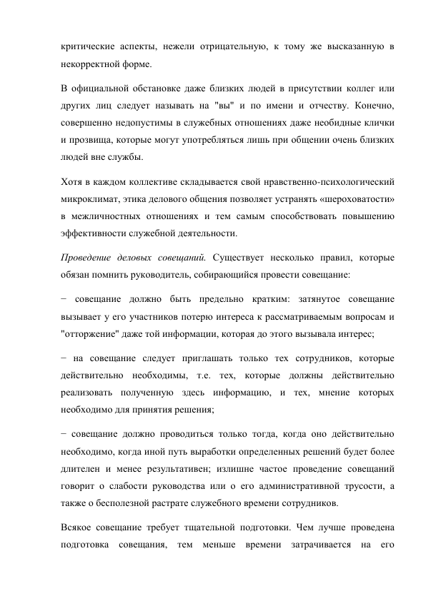 критические аспекты, нежели отрицательную, к тому же высказанную в 
некорректной форме. 
В официальной обстановке даже близких людей в присутствии коллег или 
других лиц следует называть на "вы" и по имени и отчеству. Конечно, 
совершенно недопустимы в служебных отношениях даже необидные клички 
и прозвища, которые могут употребляться лишь при общении очень близких 
людей вне службы. 
Хотя в каждом коллективе складывается свой нравственно-психологический 
микроклимат, этика делового общения позволяет устранять «шероховатости» 
в межличностных отношениях и тем самым способствовать повышению 
эффективности служебной деятельности. 
Проведение деловых совещаний. Существует несколько правил, которые 
обязан помнить руководитель, собирающийся провести совещание: 
− совещание должно быть предельно кратким: затянутое совещание 
вызывает у его участников потерю интереса к рассматриваемым вопросам и 
"отторжение" даже той информации, которая до этого вызывала интерес; 
− на совещание следует приглашать только тех сотрудников, которые 
действительно необходимы, т.е. тех, которые должны действительно 
реализовать полученную здесь информацию, и тех, мнение которых 
необходимо для принятия решения; 
− совещание должно проводиться только тогда, когда оно действительно 
необходимо, когда иной путь выработки определенных решений будет более 
длителен и менее результативен; излишне частое проведение совещаний 
говорит о слабости руководства или о его административной трусости, а 
также о бесполезной растрате служебного времени сотрудников. 
Всякое совещание требует тщательной подготовки. Чем лучше проведена 
подготовка совещания, тем меньше времени затрачивается на его 
