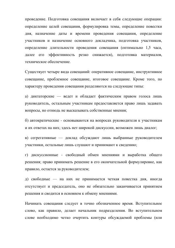 проведение. Подготовка совещания включает в себя следующие операции: 
определение целей совещания, формулировка темы, определение повестки 
дня, назначение даты и времени проведения совещания, определение 
участников и назначение основного докладчика, подготовка участников, 
определение длительности проведения совещания (оптимально 1,5 часа, 
далее его эффективность резко снижается), подготовка материалов, 
техническое обеспечение. 
Существует четыре вида совещаний: оперативное совещание, инструктивное 
совещание, проблемное совещание, итоговое совещание. Кроме того, по 
характеру проведения совещания разделяются на следующие типы: 
а) диктаторские — ведет и обладает фактическим правом голоса лишь 
руководитель, остальным участникам предоставляется право лишь задавать 
вопросы, но отнюдь не высказывать собственные мнения; 
б) автократические - основываются на вопросах руководителя к участникам 
и их ответах на них; здесь нет широкой дискуссии, возможен лишь диалог; 
в) сегрегативные — доклад обсуждают лишь выбранные руководителем 
участники, остальные лишь слушают и принимают к сведению; 
г) дискуссионные - свободный обмен мнениями и выработка общего 
решения; право принимать решение в его окончательной формулировке, как 
правило, остается за руководителем; 
д) свободные — на них не принимается четкая повестка дня, иногда 
отсутствует и председатель, оно не обязательно заканчивается принятием 
решения и сводится в основном к обмену мнениями. 
Начинать совещания следует в точно обозначенное время. Вступительное 
слово, как правило, делает начальник подразделения. Во вступительном 
слове необходимо четко очертить контуры обсуждаемой проблемы (или 
