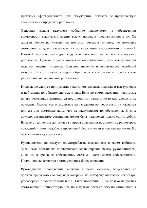 проблем), сформулировать цель обсуждения, показать ее практическую 
значимость и определить регламент. 
Основная 
задача 
ведущего 
собрание 
заключается 
в 
обеспечении 
возможности выслушать мнения выступающих и проанализировать их. Он 
должен корректно указать на повторы, отсекать лишнее, не имеющее 
отношение к делу, настаивать на аргументации высказываемых мнений. 
Важный признак культуры ведущего собрание — четкое соблюдение 
регламента. Однако и здесь возможны «послабления», если выступающий 
излагает мнение, имеющее большое значение и вызывающее всеобщий 
интерес. В этом случае следует обратиться к собранию и получить его 
разрешение на увеличение регламента. 
Никогда не следует принуждать участников слушать доклады и выступления 
и побуждать их обязательно выступать. Если во время заседания некоторые 
из его участников занимаются посторонними делами, не нужно спешить их 
осуждать. Скорее всего, поднятые на заседании вопросы мало их касаются 
или же они настолько ясны, что не заслуживают их обсуждения. В этих 
случаях организатор совещания может быть недоволен только самим собой. 
Вместе с тем нельзя допускать во время совещания посторонних разговоров, 
хождений и тому подобных проявлений бестактности и невоспитанности. Их 
обязательно надо пресекать. 
Руководителю не следует злоупотреблять заседаниями в своем кабинете. 
Здесь сама обстановка подчеркивает неравноправие между руководителем, 
сидящим в кресле за собственным столом и остальными собеседниками. 
Подчиненные держатся в этих условиях более скованно. 
Руководитель, проводящий заседание в своем кабинете, безусловно, не 
должен прерывать его ход переговорами по телефону вызовами секретаря, 
разговорами с посетителями и т.д. Такое поведение — не только напрасная 
трата времени присутствующих, но и прямая бестактность по отношению к 
