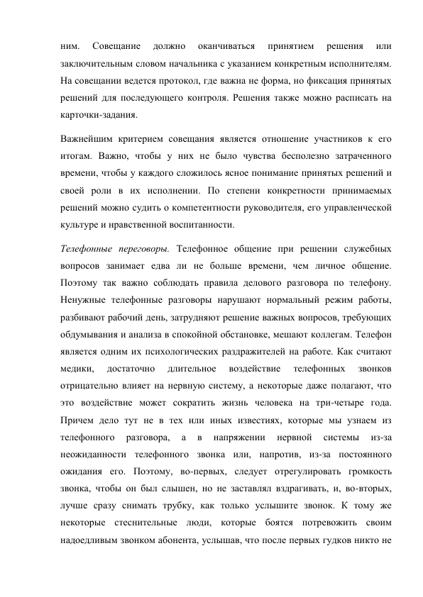 ним. 
Совещание 
должно 
оканчиваться 
принятием 
решения 
или 
заключительным словом начальника с указанием конкретным исполнителям. 
На совещании ведется протокол, где важна не форма, но фиксация принятых 
решений для последующего контроля. Решения также можно расписать на 
карточки-задания.  
Важнейшим критерием совещания является отношение участников к его 
итогам. Важно, чтобы у них не было чувства бесполезно затраченного 
времени, чтобы у каждого сложилось ясное понимание принятых решений и 
своей роли в их исполнении. По степени конкретности принимаемых 
решений можно судить о компетентности руководителя, его управленческой 
культуре и нравственной воспитанности. 
Телефонные переговоры. Телефонное общение при решении служебных 
вопросов занимает едва ли не больше времени, чем личное общение. 
Поэтому так важно соблюдать правила делового разговора по телефону. 
Ненужные телефонные разговоры нарушают нормальный режим работы, 
разбивают рабочий день, затрудняют решение важных вопросов, требующих 
обдумывания и анализа в спокойной обстановке, мешают коллегам. Телефон 
является одним их психологических раздражителей на работе. Как считают 
медики, 
достаточно 
длительное 
воздействие 
телефонных 
звонков 
отрицательно влияет на нервную систему, а некоторые даже полагают, что 
это воздействие может сократить жизнь человека на три-четыре года. 
Причем дело тут не в тех или иных известиях, которые мы узнаем из 
телефонного 
разговора, 
а 
в 
напряжении 
нервной 
системы 
из-за 
неожиданности телефонного звонка или, напротив, из-за постоянного 
ожидания его. Поэтому, во-первых, следует отрегулировать громкость 
звонка, чтобы он был слышен, но не заставлял вздрагивать, и, во-вторых, 
лучше сразу снимать трубку, как только услышите звонок. К тому же 
некоторые стеснительные люди, которые боятся потревожить своим 
надоедливым звонком абонента, услышав, что после первых гудков никто не 
