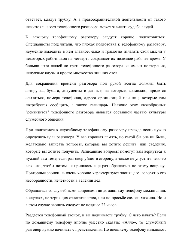 отвечает, кладут трубку. А в правоохранительной деятельности от такого 
несостоявшегося телефонного разговора может зависеть судьба людей. 
К важному телефонному разговору следует хорошо подготовиться. 
Специалисты подсчитали, что плохая подготовка к телефонному разговору, 
неумение выделить в нем главное, емко и грамотно излагать свои мысли у 
некоторых работников на четверть сокращает их полезное рабочее время. У 
большинства людей до трети телефонного разговора занимают повторения, 
ненужные паузы и просто множество лишних слов. 
Для сокращения времени разговора под рукой всегда должны быть 
авторучка, бумага, документы и данные, на которые, возможно, придется 
ссылаться, номера телефонов, адреса организаций или лиц, которые вам 
потребуется сообщить, а также календарь. Наличие этих своеобразных 
"реквизитов" телефонного разговора является составной частью культуры 
служебного общения. 
При подготовке к служебному телефонному разговору прежде всего нужно 
определить цель разговора. У вас хорошая память, но какой бы она ни была, 
желательно записать вопросы, которые вы хотите решить, или сведения, 
которые вы хотите получить. Записанные вопросы помогут вам вернуться к 
нужной вам теме, если разговор уйдет в сторону, а также не упустить чего-то 
важного, чтобы потом не пришлось еще раз обращаться по этому вопросу. 
Повторные звонки не очень хорошо характеризуют звонящего, говорят о его 
несобранности, нечеткости в ведении дел. 
Обращаться со служебными вопросами по домашнему телефону можно лишь 
в случаях, не терпящих отлагательства, или по просьбе самого хозяина. Но и 
в этом случае звонить следует не позднее 22 часов. 
Раздается телефонный звонок, и вы поднимаете трубку. С чего начать? Если 
по домашнему телефону вполне уместно сказать: «Алло», то служебный 
разговор нужно начинать с представления. По внешнему телефону называют, 
