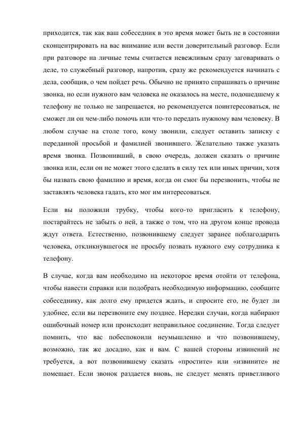 приходится, так как ваш собеседник в это время может быть не в состоянии 
сконцентрировать на вас внимание или вести доверительный разговор. Если 
при разговоре на личные темы считается невежливым сразу заговаривать о 
деле, то служебный разговор, напротив, сразу же рекомендуется начинать с 
дела, сообщив, о чем пойдет речь. Обычно не принято спрашивать о причине 
звонка, но если нужного вам человека не оказалось на месте, подошедшему к 
телефону не только не запрещается, но рекомендуется поинтересоваться, не 
сможет ли он чем-либо помочь или что-то передать нужному вам человеку. В 
любом случае на столе того, кому звонили, следует оставить записку с 
переданной просьбой и фамилией звонившего. Желательно также указать 
время звонка. Позвонивший, в свою очередь, должен сказать о причине 
звонка или, если он не может этого сделать в силу тех или иных причин, хотя 
бы назвать свою фамилию и время, когда он смог бы перезвонить, чтобы не 
заставлять человека гадать, кто мог им интересоваться. 
Если вы положили трубку, чтобы кого-то пригласить к телефону, 
постарайтесь не забыть о ней, а также о том, что на другом конце провода 
ждут ответа. Естественно, позвонившему следует заранее поблагодарить 
человека, откликнувшегося не просьбу позвать нужного ему сотрудника к 
телефону. 
В случае, когда вам необходимо на некоторое время отойти от телефона, 
чтобы навести справки или подобрать необходимую информацию, сообщите 
собеседнику, как долго ему придется ждать, и спросите его, не будет ли 
удобнее, если вы перезвоните ему позднее. Нередки случаи, когда набирают 
ошибочный номер или происходит неправильное соединение. Тогда следует 
помнить, что вас побеспокоили неумышленно и что позвонившему, 
возможно, так же досадно, как и вам. С вашей стороны извинений не 
требуется, а вот позвонившему сказать «простите» или «извините» не 
помешает. Если звонок раздается вновь, не следует менять приветливого 
