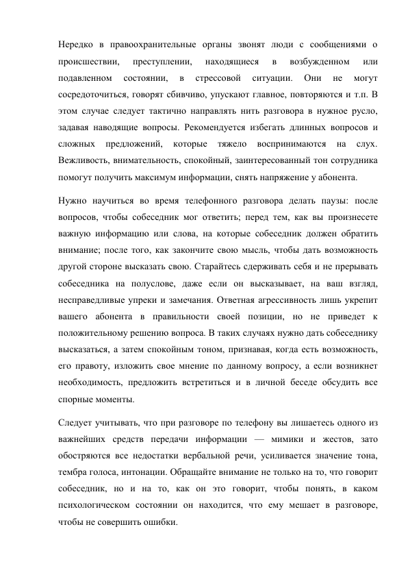 Нередко в правоохранительные органы звонят люди с сообщениями о 
происшествии, 
преступлении, 
находящиеся 
в 
возбужденном 
или 
подавленном 
состоянии, 
в 
стрессовой 
ситуации. 
Они 
не 
могут 
сосредоточиться, говорят сбивчиво, упускают главное, повторяются и т.п. В 
этом случае следует тактично направлять нить разговора в нужное русло, 
задавая наводящие вопросы. Рекомендуется избегать длинных вопросов и 
сложных 
предложений, 
которые 
тяжело 
воспринимаются 
на 
слух. 
Вежливость, внимательность, спокойный, заинтересованный тон сотрудника 
помогут получить максимум информации, снять напряжение у абонента. 
Нужно научиться во время телефонного разговора делать паузы: после 
вопросов, чтобы собеседник мог ответить; перед тем, как вы произнесете 
важную информацию или слова, на которые собеседник должен обратить 
внимание; после того, как закончите свою мысль, чтобы дать возможность 
другой стороне высказать свою. Старайтесь сдерживать себя и не прерывать 
собеседника на полуслове, даже если он высказывает, на ваш взгляд, 
несправедливые упреки и замечания. Ответная агрессивность лишь укрепит 
вашего абонента в правильности своей позиции, но не приведет к 
положительному решению вопроса. В таких случаях нужно дать собеседнику 
высказаться, а затем спокойным тоном, признавая, когда есть возможность, 
его правоту, изложить свое мнение по данному вопросу, а если возникнет 
необходимость, предложить встретиться и в личной беседе обсудить все 
спорные моменты. 
Следует учитывать, что при разговоре по телефону вы лишаетесь одного из 
важнейших средств передачи информации — мимики и жестов, зато 
обостряются все недостатки вербальной речи, усиливается значение тона, 
тембра голоса, интонации. Обращайте внимание не только на то, что говорит 
собеседник, но и на то, как он это говорит, чтобы понять, в каком 
психологическом состоянии он находится, что ему мешает в разговоре, 
чтобы не совершить ошибки. 
