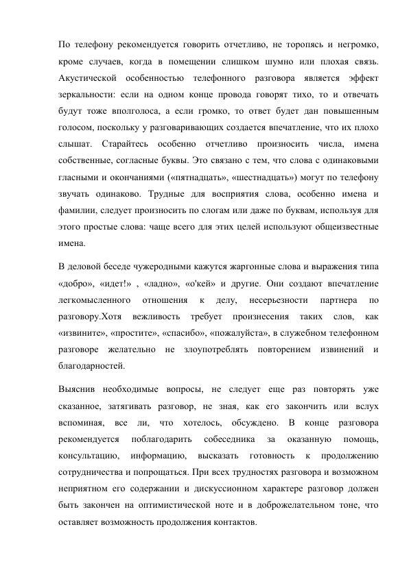 По телефону рекомендуется говорить отчетливо, не торопясь и негромко, 
кроме случаев, когда в помещении слишком шумно или плохая связь. 
Акустической особенностью телефонного разговора является эффект 
зеркальности: если на одном конце провода говорят тихо, то и отвечать 
будут тоже вполголоса, а если громко, то ответ будет дан повышенным 
голосом, поскольку у разговаривающих создается впечатление, что их плохо 
слышат. Старайтесь особенно отчетливо произносить числа, имена 
собственные, согласные буквы. Это связано с тем, что слова с одинаковыми 
гласными и окончаниями («пятнадцать», «шестнадцать») могут по телефону 
звучать одинаково. Трудные для восприятия слова, особенно имена и 
фамилии, следует произносить по слогам или даже по буквам, используя для 
этого простые слова: чаще всего для этих целей используют общеизвестные 
имена. 
В деловой беседе чужеродными кажутся жаргонные слова и выражения типа 
«добро», «идет!» , «ладно», «о'кей» и другие. Они создают впечатление 
легкомысленного 
отношения 
к 
делу, 
несерьезности 
партнера 
по 
разговору.Хотя 
вежливость 
требует 
произнесения 
таких 
слов, 
как 
«извините», «простите», «спасибо», «пожалуйста», в служебном телефонном 
разговоре желательно не злоупотреблять повторением извинений и 
благодарностей. 
Выяснив необходимые вопросы, не следует еще раз повторять уже 
сказанное, затягивать разговор, не зная, как его закончить или вслух 
вспоминая, все ли, что хотелось, обсуждено. В конце разговора 
рекомендуется 
поблагодарить 
собеседника 
за 
оказанную 
помощь, 
консультацию, 
информацию, 
высказать 
готовность 
к 
продолжению 
сотрудничества и попрощаться. При всех трудностях разговора и возможном 
неприятном его содержании и дискуссионном характере разговор должен 
быть закончен на оптимистической ноте и в доброжелательном тоне, что 
оставляет возможность продолжения контактов. 
