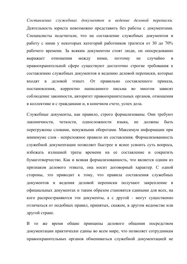 Составление служебных документов и ведение деловой переписки. 
Деятельность юриста невозможно представить без работы с документами. 
Специалисты подсчитали, что на составление служебных документов и 
работу с ними у некоторых категорий работников тратится от 30 до 70% 
рабочего времени. За всяким документом стоят люди, он опосредованно 
выражает 
отношения 
между 
ними, 
поэтому 
не 
случайно 
в 
правоохранительной сфере существуют достаточно строгие требования к 
составлению служебных документов и ведению деловой переписки, которые 
входят 
в 
деловой 
этикет. 
От 
правильно 
составленного 
приказа, 
постановления, 
корректно 
написанного 
письма 
во 
многом 
зависят 
соблюдение законности, авторитет правоохранительных органов, отношения 
в коллективе и с гражданами и, в конечном счете, успех дела. 
Служебные документы, как правило, строго формализованы. Они требуют 
лаконичности, 
четкости, 
односложности 
языка, 
не 
должны 
быть 
перегружены словами, ненужными оборотами. Максимум информации при 
минимуме слов - непреложное правило их составления. Формализованность 
служебной документации позволяет быстрее и яснее усвоить суть вопроса, 
избежать излишней траты времени на ее составление и сократить 
бумаготворчество. Как и всякая формализованность, что является одним из 
признаков делового этикета, она носит договорный характер. С одной 
стороны, это приводит к тому, что правила составления служебных 
документов и ведения деловой переписки получают закрепление в 
официальных документах и таким образом становятся едиными для всех, на 
кого распространяются эти документы, а с другой - могут существенно 
отличаться от подобных правил, принятых, скажем, в другом ведомстве или 
другой стране. 
В то же время общие принципы делового общения посредством 
документации практически едины во всем мире, что позволяет сотрудникам 
правоохранительных органов обмениваться служебной документацией не 
