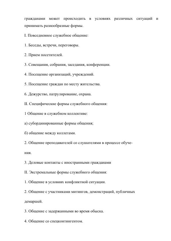гражданами может происходить в условиях различных ситуаций и 
принимать разнообразные формы. 
I. Повседневное служебное общение: 
1. Беседы, встречи, переговоры. 
2. Прием посетителей. 
3. Совещания, собрания, заседания, конференции. 
4. Посещение организаций, учреждений. 
5. Посещение граждан по месту жительства. 
6. Дежурство, патрулирование, охрана. 
II. Специфические формы служебного общения: 
1 Общение в служебном коллективе: 
а) субординированные формы общения; 
б) общение между коллегами. 
2. Общение преподавателей со слушателями в процессе обуче- 
ния. 
3. Деловые контакты с иностранными гражданами  
II. Экстремальные формы служебного общения: 
1. Общение в условиях конфликтной ситуации. 
2. Общение с участниками митингов, демонстраций, публичных 
демаршей. 
3. Общение с задержанными во время обыска. 
4. Общение со спецконтингентом. 
