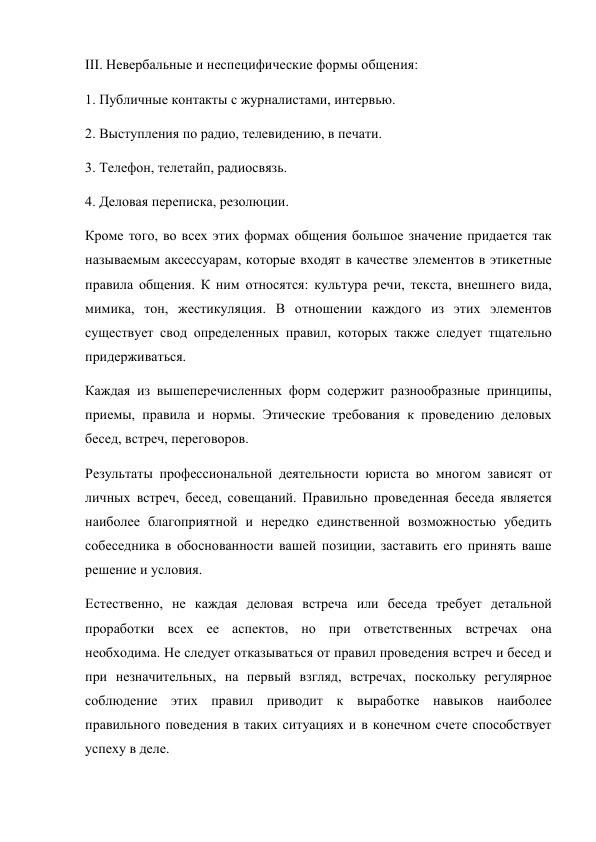 III. Невербальные и неспецифические формы общения: 
1. Публичные контакты с журналистами, интервью. 
2. Выступления по радио, телевидению, в печати. 
3. Телефон, телетайп, радиосвязь. 
4. Деловая переписка, резолюции. 
Кроме того, во всех этих формах общения большое значение придается так 
называемым аксессуарам, которые входят в качестве элементов в этикетные 
правила общения. К ним относятся: культура речи, текста, внешнего вида, 
мимика, тон, жестикуляция. В отношении каждого из этих элементов 
существует свод определенных правил, которых также следует тщательно 
придерживаться. 
Каждая из вышеперечисленных форм содержит разнообразные принципы, 
приемы, правила и нормы. Этические требования к проведению деловых 
бесед, встреч, переговоров. 
Результаты профессиональной деятельности юриста во многом зависят от 
личных встреч, бесед, совещаний. Правильно проведенная беседа является 
наиболее благоприятной и нередко единственной возможностью убедить 
собеседника в обоснованности вашей позиции, заставить его принять ваше 
решение и условия. 
Естественно, не каждая деловая встреча или беседа требует детальной 
проработки всех ее аспектов, но при ответственных встречах она 
необходима. Не следует отказываться от правил проведения встреч и бесед и 
при незначительных, на первый взгляд, встречах, поскольку регулярное 
соблюдение этих правил приводит к выработке навыков наиболее 
правильного поведения в таких ситуациях и в конечном счете способствует 
успеху в деле. 
